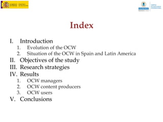 Index
I.    Introduction
     1.   Open Education and OCW
     2.   Evolution of the OCW
II. Objectives of the study
III. Research strategies
IV. Results
     1.   Situation of the OCW in Spain and Latin America
     2.   OCW managers
     3.   OCW content producers
     4.   OCW users
V. Conclusions
 