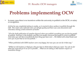 IV. Results: OCW managers



    What opportunities does it offer?
•   The first group for the opportunities that have been highlighted in our discussion group is
    the teacher. The proposal states:

    Opportunities ... because I believe that our teachers are several. On the one hand, is a way to get
    noticed, to make known their teaching. It is also a mechanism to improve its content, because when a
    teacher poses open publish their content because if you normally using in the classroom with
    students, but now eye will make available to the whole world and then I think a lot . The
    restructuring, seeking copyright problems and get more attractive ... It is also a way of
    acknowledgment. Do not give them much, but they offer a certificate of participation in the project
    and points for extra pay.

•   The next element highlighted OCW producers is how, at the same time it promotes the
    university, the initiative can serve to promote teachers who publishes it.

    "At the level of teachers believe that may be important to promote what some teachers are doing and
    professors from other universities to see what is being done and that there may be some sharing of
    knowledge."
 
