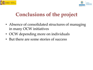 IV. Results: OCW producers



Reason for not publishing

                                                       valid
                                                  percentage
    I did not know I could publish in OCW
                                                        26,4
    Didn’t know whom to refer
                                                         9,5
    Don’t know how copyright works
                                                        10,1
    Efforts are not well compensated
                                                        29,7
    Tried to publish but it was too complicated
                                                         2,7
    Not interested in OCW
                                                         3,4
    Lack of time
                                                         7,4
    On its way to publish
                                                         4,7
    Others
                                                         6,1
    Total
                                                        00,0
 