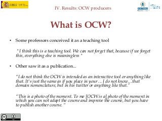 IV. Results: OCW producers



                       What is OCW?
• Some professors conceived it as a teaching tool

    "I think this is a teaching tool. We can not forget that, because if we forget
   this, everything else is meaningless "

• Other saw it as a publication...

   “I do not think the OCW is intended as an interactive tool or anything like
   that. It's just the same as if you place in your ... I do not know…that
   domain nomenclature, but in his twitter or anything like that.”

   “This is a photo of the moment. To me [OCW is a] photo of the moment in
   which you can not adapt the course and improve the course, but you have
   to publish another course. “
 