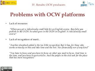 IV. Results: OCW producers



    Problems with OCW platforms
•   Lack of resources

     "When you get a ridiculously small help for an English course, they help you
    publish in the OCW. So what goes in the OCW in English? A ridiculously small
    course"

•   Lack of recognition of merit...

    “Another drawback added is the too little recognition that it has, for those who
    works seriously on this and take time and the rest. Nor financially nor of any kind”

    “You have to focus and you have to focus on what you need to focus. And time is
    the time, and you have to post articles. And the people in the end seek for the place
    that has more recognition.“
 