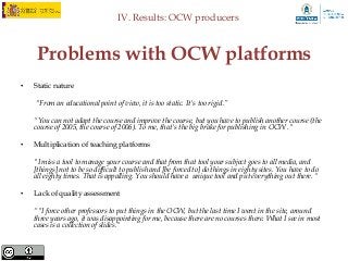 IV. Results: OCW producers



     Problems with OCW platforms
•   Static nature

    "From an educational point of view, it is too static. It's too rigid.”

    “You can not adapt the course and improve the course, but you have to publish another course (the
    course of 2005, the course of 2006). To me, that's the big brake for publishing in OCW ."

•   Multiplication of teaching platforms

    "I miss a tool to manage your course and that from that tool your subject goes to all media, and
    [things] not to be so difficult to publish and [be forced to] do things in eighty sites. You have to do
    all eighty times. That is appalling. You should have a unique tool and put everything out there. “

•   Lack of quality assessment

    “"I force other professors to put things in the OCW, but the last time I went in the site, around
    three years ago, it was disappointing for me, because there are no courses there. What I see in most
    cases is a collection of slides.“
 