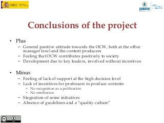 Conclusions of the project
• Plus
   – General positive attitude towards the OCW, both at the office
     manager level and the content producers
   – Feeling that OCW contributes positively to society
   – Development due to key leaders, involved without incentives

• Minus
   – Feeling of lack of support at the high decision level
   – Lack of incentives for professors to produce contents
         • No recognition as a publication
         • No retribution
   – Stagnation of some initiatives
   – Absence of guidelines and a “quality culture”
 