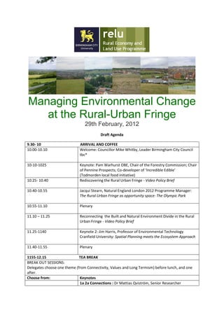 Managing Environmental Change
   at the Rural-Urban Fringe
                                29th February, 2012
                                         Draft Agenda

9.30- 10                     ARRIVAL AND COFFEE
10.00-10.10                  Welcome: Councillor Mike Whitby, Leader Birmingham City Council
                             tbc*

10-10-1025                   Keynote: Pam Warhurst OBE, Chair of the Forestry Commission; Chair
                             of Pennine Prospects; Co-developer of ‘Incredible Edible’
                             (Todmorden local food initiative)
10.25- 10.40                 Rediscovering the Rural Urban Fringe - Video Policy Brief

10.40-10.55                  Jacqui Stearn, Natural England London 2012 Programme Manager:
                             The Rural Urban Fringe as opportunity space: The Olympic Park

10.55-11.10                  Plenary

11.10 – 11.25                Reconnecting the Built and Natural Environment Divide in the Rural
                             Urban Fringe - Video Policy Brief

11.25-1140                   Keynote 2: Jim Harris, Professor of Environmental Technology
                             Cranfield University: Spatial Planning meets the Ecosystem Approach

11.40-11.55                  Plenary

1155-12.15                   TEA BREAK
BREAK OUT SESSIONS:
Delegates choose one theme (from Connectivity, Values and Long Termism) before lunch, and one
after.
Choose from:                 Keynotes
                             1a 2a Connections : Dr Mattias Qviström, Senior Researcher
 