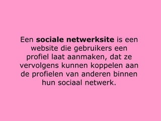 Een  sociale netwerksite  is een website die gebruikers een profiel laat aanmaken, dat ze vervolgens kunnen koppelen aan de profielen van anderen binnen hun sociaal netwerk. 
