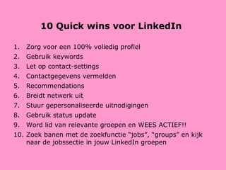 10 Quick wins voor LinkedIn Zorg voor een 100% volledig profiel Gebruik keywords Let op contact-settings Contactgegevens vermelden Recommendations Breidt netwerk uit Stuur gepersonaliseerde uitnodigingen Gebruik status update Word lid van relevante groepen en WEES ACTIEF!! Zoek banen met de zoekfunctie “jobs”, “groups” en kijk naar de jobssectie in jouw LinkedIn groepen 