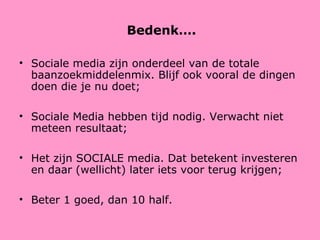 Bedenk…. Sociale media zijn onderdeel van de totale baanzoekmiddelenmix. Blijf ook vooral de dingen doen die je nu doet; Sociale Media hebben tijd nodig. Verwacht niet meteen resultaat; Het zijn SOCIALE media. Dat betekent investeren en daar (wellicht) later iets voor terug krijgen; Beter 1 goed, dan 10 half. 
