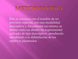 METODOLOGIAEste se enmarca con el nombre de un proyecto especial, con una modalidad descriptiva y documental así mismo; se define como un diseño no experimental aplicado de tipo descriptivo, atendiendo atendiendo a la delimitacion de los objetivos planteados.