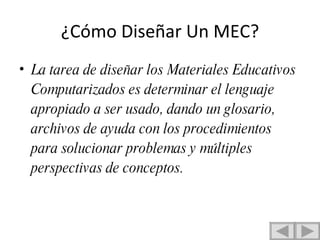 ¿Cómo Diseñar Un MEC? La tarea de diseñar los Materiales Educativos Computarizados es determinar el lenguaje apropiado a ser usado, dando un glosario, archivos de ayuda con los procedimientos para solucionar problemas y múltiples perspectivas de conceptos. 