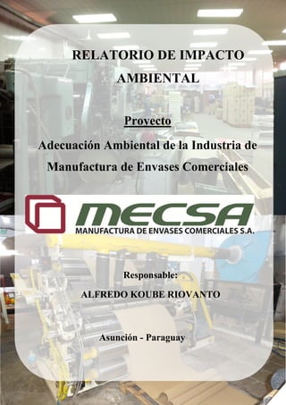 Estudio de Impacto Ambiental Preliminar 1
RELATORIO DE IMPACTO
AMBIENTAL
Proyecto
Adecuación Ambiental de la Industria de
Manufactura de Envases Comerciales
Responsable:
ALFREDO KOUBE RIOVANTO
Asunción - Paraguay
 