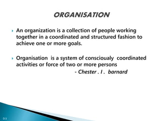  An organization is a collection of people working 
together in a coordinated and structured fashion to 
achieve one or more goals. 
 Organisation is a system of conscioualy coordinated 
activities or force of two or more persons 
- Chester . I . barnard 
D.S 
D.S 
 