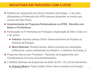Company name appears here
INICIATIVAS EM PARCERIA COM A UFES
 Palestra de Lançamento dos Novos Cenários de Energia – 3 de Julho
(Estudantes e Professores da UFES estavam presentes no evento que
ocorreu em São Paulo)
 Implementação do Programa Embaixadores na UFES: Reunião com
Reitor e Pró-Reitores
 Participação no 4º Workshop de Produção e Exploração de Óleo e Gás (4 a
7 de Junho)
 Palestra: Ricardo Uehara (Tema: Desenvolvimento de Projetos na
Indústria de Energia)
 Mesa Redonda: Ricardo Uehara. Mesa composta por estudantes,
professores, outros profissionais da indústria, e membros da Energy Jr.
 Programa Ciência sem Fronteiras – Reuniões de Engajamento com
Coordenadores de Curso (Outubro/Novembro)
 V SENES (Semana de Engenharia do Norte do ES – 25 a 29 de Novembro)
 Palestra Magna: Fabio Caldas (Tema: Novos Cenários de Energia) 13
 