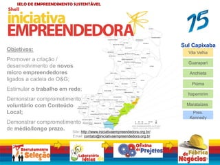 Sul Capixaba
Pres.
Kennedy
Vila Velha
Itapemirim
Piúma
Anchieta
Marataízes
Guarapari
SELO DE EMPREENDIMENTO SUSTENTÁVEL
Objetivos:
Promover a criação /
desenvolvimento de novos
micro empreendedores
ligados a cadeia de O&G;
Estimular o trabalho em rede;
Demonstrar comprometimento
voluntário com Conteúdo
Local;
Demonstrar comprometimento
de médio/longo prazo.
1. 2. 3
.
4.
15
Site: http://www.iniciativaempreendedora.org.br/
Email: contato@iniciativaempreendedora.org.br
 