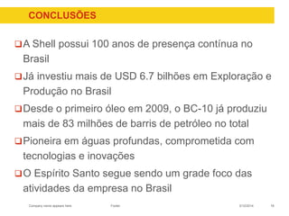 Company name appears here
CONCLUSÕES
A Shell possui 100 anos de presença contínua no
Brasil
Já investiu mais de USD 6.7 bilhões em Exploração e
Produção no Brasil
Desde o primeiro óleo em 2009, o BC-10 já produziu
mais de 83 milhões de barris de petróleo no total
Pioneira em águas profundas, comprometida com
tecnologias e inovações
O Espírito Santo segue sendo um grade foco das
atividades da empresa no Brasil
183/12/2014Footer
 