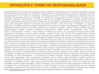 Company name appears here
DEFINIÇÕES E TERMO DE RESPONSABILIDADE
2
Essa apresentação contém declarações de perspectiva futura relativamente à situação financeira, resultados de operações e negócios
da Shell Brasil Petróleo Ltda e das suas subsidiárias e afiliadas (“Shell”). Todas as declarações que não sejam declarações de fato de
natureza histórica são, ou podem ser consideradas, declarações de perspectiva futura. As declarações de perspectiva futura são
declarações de expectativas futuras que se baseiam em expectativas e pressuposições correntes da direção e envolvem riscos e
incertezas, conhecidos e desconhecidos, que poderiam fazer com que resultados, desempenho ou eventos concretos se tornem
distintos substancialmente daqueles expressos ou implícitos nessas declarações. As declarações de perspectiva futura incluem, entre
outras coisas, declarações referentes à exposição em potencial da Shell a riscos de mercado e declarações que expressam
expectativas, convicções, estimativas, previsões, projeções e pressuposições da direção. As declarações de perspectiva futura são
identificadas pelo fato de fazerem uso de termos e frases tais como "antecipar", "acreditar", "poderia", "calcular", "esperar", "tencionar",
"poderia/poderiam", "planejar", "objetivos", "perspectiva", "provavelmente", "projeto", "irá/irão", "buscar/procurar", "visar", "riscos",
"metas", "deveria/deveriam" e termos e frases semelhantes. Também está inclusa, como declaração de perspectiva futura nesta
apresentação, a descoberta de nossas reservas, reservas verificadas de óleo e gás, reservas de mineração testadas, reservas
orgânicas, reservas de detritos e de recursos. Existem vários fatores que poderiam afetar as futuras operações da Shell e fazer com
que aqueles resultados se tornem distintos substancialmente daqueles expressos nas declarações de perspectiva futura contidas
nesta apresentação, o que inclui (sem limitar-se a): (a) flutuações dos preços do óleo cru e do gás natural; (b) alterações na demanda
dos produtos do Grupo; (c) flutuações cambiais; (d) resultados de atividades de perfuração e produção; (e) estimativas de reservas; (f )
perda de mercado e concorrência da indústria; (g) riscos físicos e ambientais; (h) riscos associados à identificação de propriedades e
alvos adequados para aquisição em potencial, e a negociação e conclusão bem-sucedidas de tais transações; (i) o risco de manter
atividades comerciais em países em desenvolvimento e países sujeitos a sanções internacionais; (j) desenvolvimentos de natureza
legislativa, fiscal e reguladora, inclusive litígio em potencial e efeitos de regulação decorrentes da re-categorização de reservas; (k)
condições de mercado de natureza econômica e financeira em diversos países e regiões; (l) riscos políticos, inclusive os riscos de
expropriação e renegociação dos termos de contratos com entidades governamentais; atraso ou antecipação de aprovação e atraso
no reembolso de custos compartilhados; e (m) mudanças nas condições comerciais. Todas as declarações de perspectiva futura
contidas nesta apresentação estão expressamente qualificadas, em sua inteireza, pelas declarações cautelosas contidas ou
mencionadas nesta seção. Os leitores não devem basear-se excessivamente em declarações de perspectiva futura. Cada uma das
declarações de perspectiva futura se aplica apenas a partir da data desta apresentação. Nem a Shell nem qualquer das suas
subsidiárias assumem qualquer obrigação no sentido de atualizar ou rever publicamente nenhuma declaração de perspectiva futura
em resultado de novas informações, eventos futuros ou outras informações. Levando em consideração tais riscos, os resultados
poderão diferir substancialmente daqueles declarados, implícitos ou inferidos a partir das declarações de perspectiva futura contidas
nesta apresentação.Esta apresentação agrega nossa posição imparcial em projetos de interesses diretos e indiretos.
 