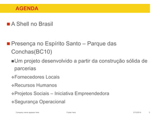 Company name appears here
AGENDA
 A Shell no Brasil
 Presença no Espírito Santo – Parque das
Conchas(BC10)
Um projeto desenvolvido a partir da construção sólida de
parcerias
Fornecedores Locais
Recursos Humanos
Projetos Sociais – Iniciativa Empreendedora
Segurança Operacional
3/12/2014 3Footer here
 