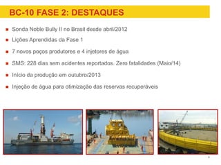 BC-10 FASE 2: DESTAQUES
 Sonda Noble Bully II no Brasil desde abril/2012
 Lições Aprendidas da Fase 1
 7 novos poços produtores e 4 injetores de água
 SMS: 228 dias sem acidentes reportados. Zero fatalidades (Maio/14)
 Início da produção em outubro/2013
 Injeção de água para otimização das reservas recuperáveis
8
 