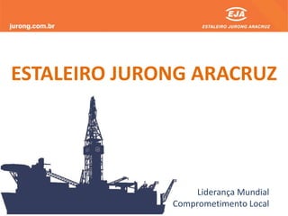Liderança Mundial
Comprometimento Local
ESTALEIRO JURONG ARACRUZ
 