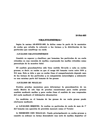 23-Feb-2013

                         =GRANULOMETRIA=

  Según la norma 416-ONCE-2003, la define como la parte de la mecánica
de suelos que estudia lo referente a las formas y la distribución de las
partículas que constituye un suelo.

  -ANÁLISIS GRANULOMÉTRICO

   Consiste en separar y clasificar, por tamaños, las partículas de un suelo
retenidas en una sucesión de mallas, expresando las mallas retenidas como
porcentajes de la muestra total.

   El análisis granulométrico sólo tiene sentido llevarlo a cabo en suelos
gruesos, es decir, en suelos en que el rango del tamaño varía entre 0.074 y
76.2 mm. Esto se debe a que en suelos finos el comportamiento depende más
de las formas de las partículas y su composición mineralógica y solamente
en una mínima parte del tamaño de los granos.

  -ANÁLISIS DE MALLAS

  Existen pruebas mecánicas para determinar la granulometría de un
suelo. Dentro de este tipo de pruebas encontramos para suelos gruesos
análisis mediante mallas y para suelos finos el análisis de una suspensión
del suelo mediante el hidrómetro (densímetro).

   La medición en el tamaño de los granos de un suelo grueso puede
efectuarse mediante:

  a) ANÁLISIS DIRECTO.- Se realiza en partículas de suelo de más de 3”
del tamaño con aparatos de precisión manual, como el Vernier.

  b) MEDICIÓN CON MALLAS.- Usado principalmente en suelos gruesos y
consiste en ordenar en forma descendente una serie de mallas; depositar al
 