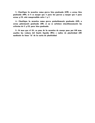 3.- Clasifique la muestra como grava bien graduada (GW), o arena bien
graduada (SW), si C es mayor que 4 para las gravas y mayor que 6 para
arena y CL está comprendido entre 1 y 3.

   4.- Clasifique la muestra como grava probablemente graduada (GP), o
arena pobremente graduada (SP), si no se satisface simultáneamente los
criterios de C y CL para bien graduada.

  5.- Si mas que el 12%, en peso, de la muestra de ensaye pasa por 0.08 mm,
analice los valores del límite liquido (WL) e índice de plasticidad (IP)
mediante la línea “A” de la carta de plasticidad.
 
