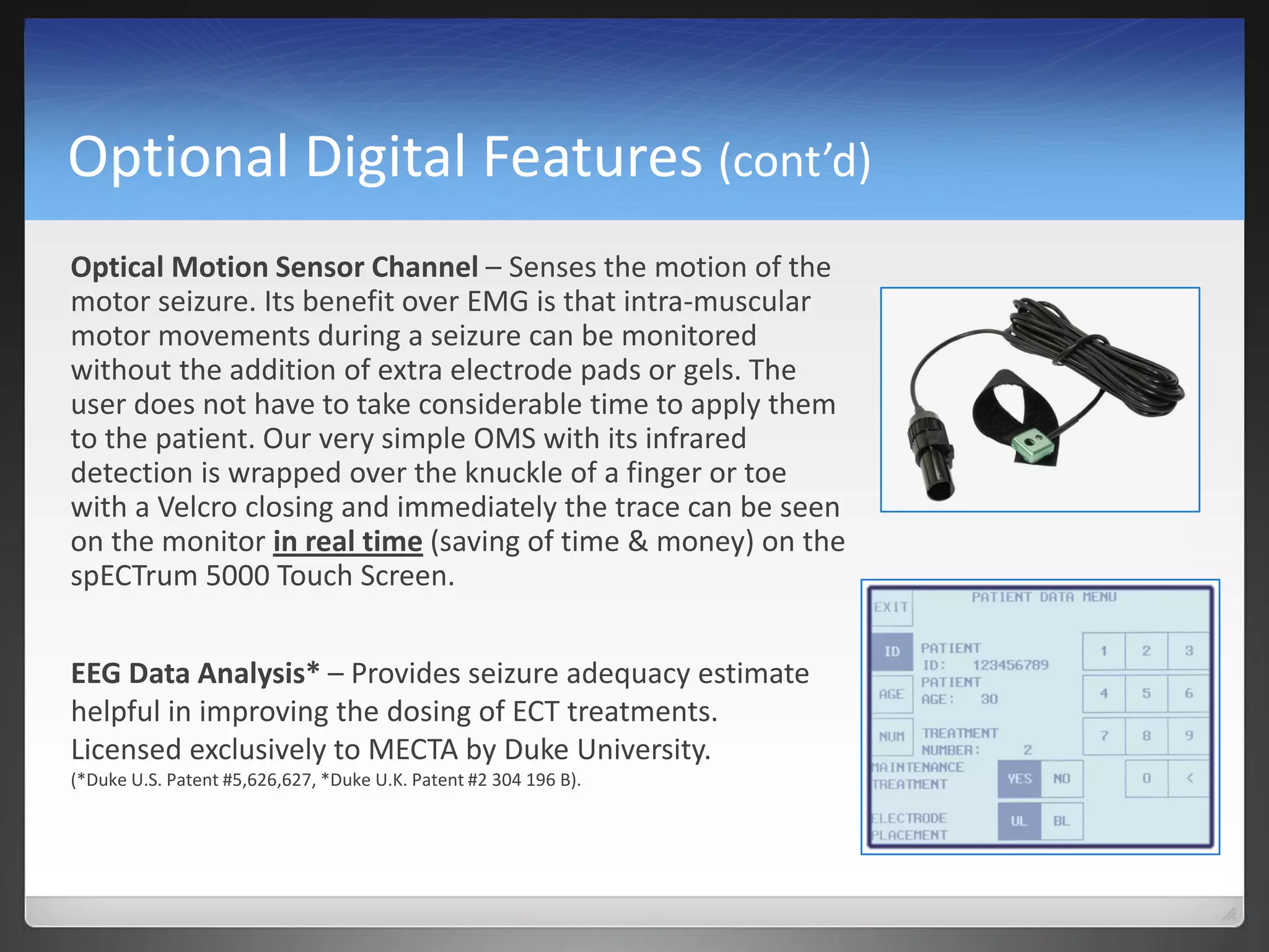 Optional Digital Features (cont’d)
Optical Motion Sensor Channel – Senses the motion of the
motor seizure. Its benefit over EMG is that intra-muscular
motor movements during a seizure can be monitored
without the addition of extra electrode pads or gels. The
user does not have to take considerable time to apply them
to the patient. Our very simple OMS with its infrared
detection is wrapped over the knuckle of a finger or toe
with a Velcro closing and immediately the trace can be seen
on the monitor in real time (saving of time & money) on the
spECTrum 5000 Touch Screen.
EEG Data Analysis* – Provides seizure adequacy estimate
helpful in improving the dosing of ECT treatments.
Licensed exclusively to MECTA by Duke University.
(*Duke U.S. Patent #5,626,627, *Duke U.K. Patent #2 304 196 B).
 