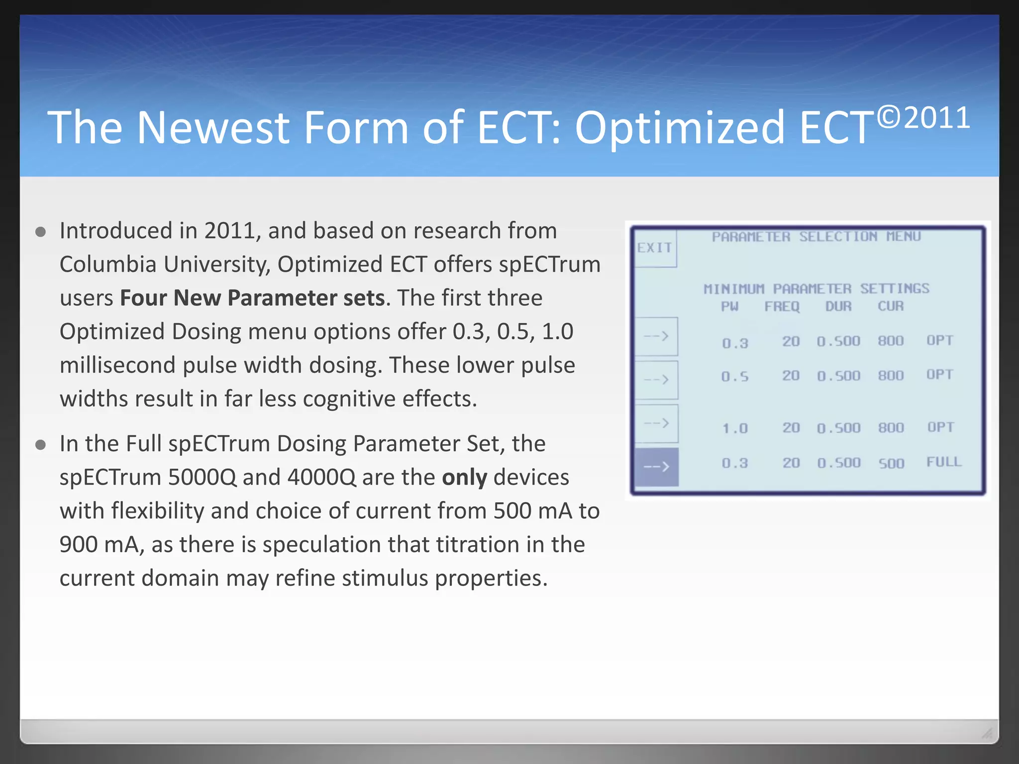 The Newest Form of ECT: Optimized ECT©2011
 Introduced in 2011, and based on research from
Columbia University, Optimized ECT offers spECTrum
users Four New Parameter sets. The first three
Optimized Dosing menu options offer 0.3, 0.5, 1.0
millisecond pulse width dosing. These lower pulse
widths result in far less cognitive effects.
 In the Full spECTrum Dosing Parameter Set, the
spECTrum 5000Q and 4000Q are the only devices
with flexibility and choice of current from 500 mA to
900 mA, as there is speculation that titration in the
current domain may refine stimulus properties.
 