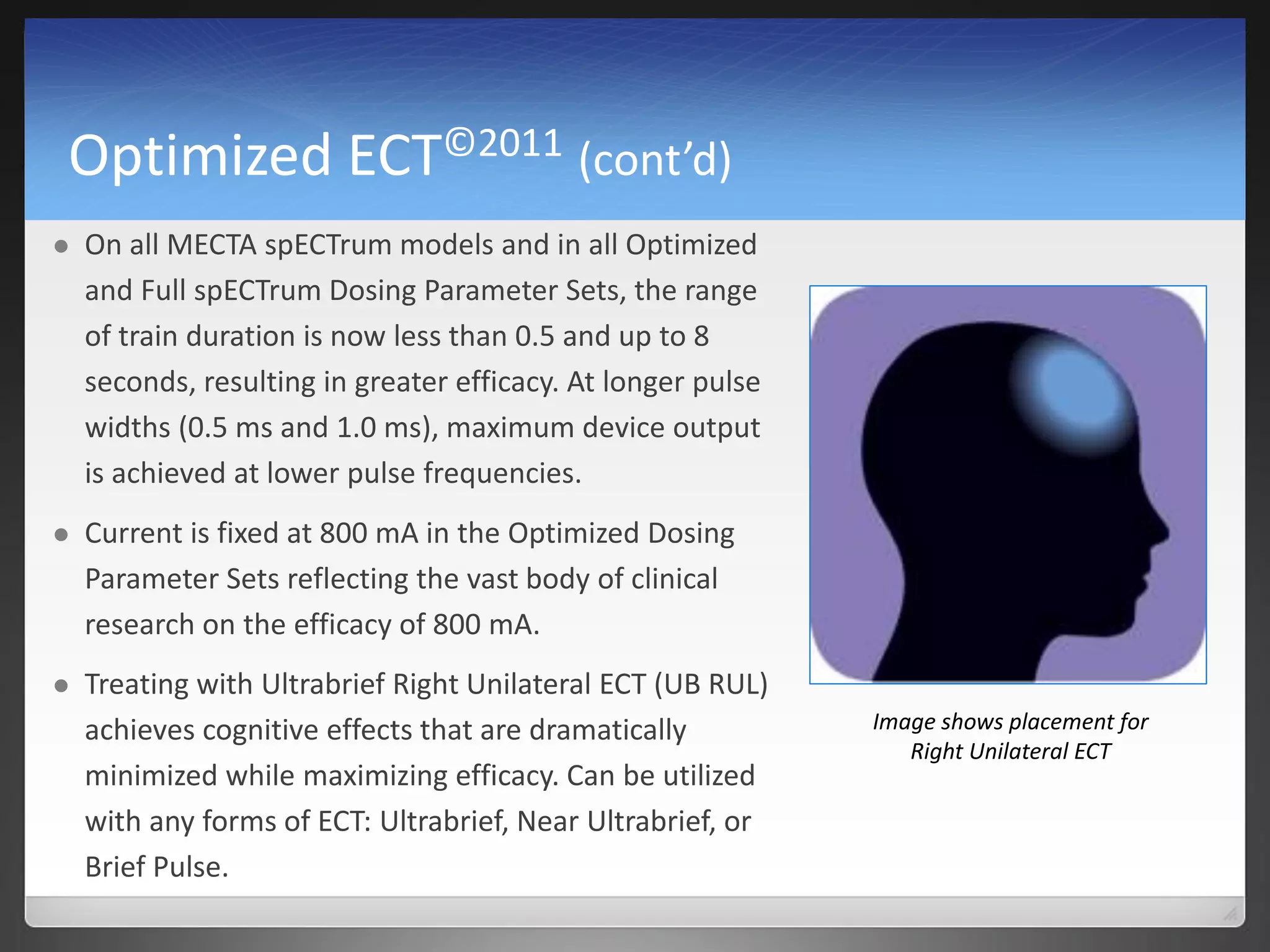 Optimized ECT©2011 (cont’d)
 On all MECTA spECTrum models and in all Optimized
and Full spECTrum Dosing Parameter Sets, the range
of train duration is now less than 0.5 and up to 8
seconds, resulting in greater efficacy. At longer pulse
widths (0.5 ms and 1.0 ms), maximum device output
is achieved at lower pulse frequencies.
 Current is fixed at 800 mA in the Optimized Dosing
Parameter Sets reflecting the vast body of clinical
research on the efficacy of 800 mA.
 Treating with Ultrabrief Right Unilateral ECT (UB RUL)
achieves cognitive effects that are dramatically
minimized while maximizing efficacy. Can be utilized
with any forms of ECT: Ultrabrief, Near Ultrabrief, or
Brief Pulse.
Image shows placement for
Right Unilateral ECT
 