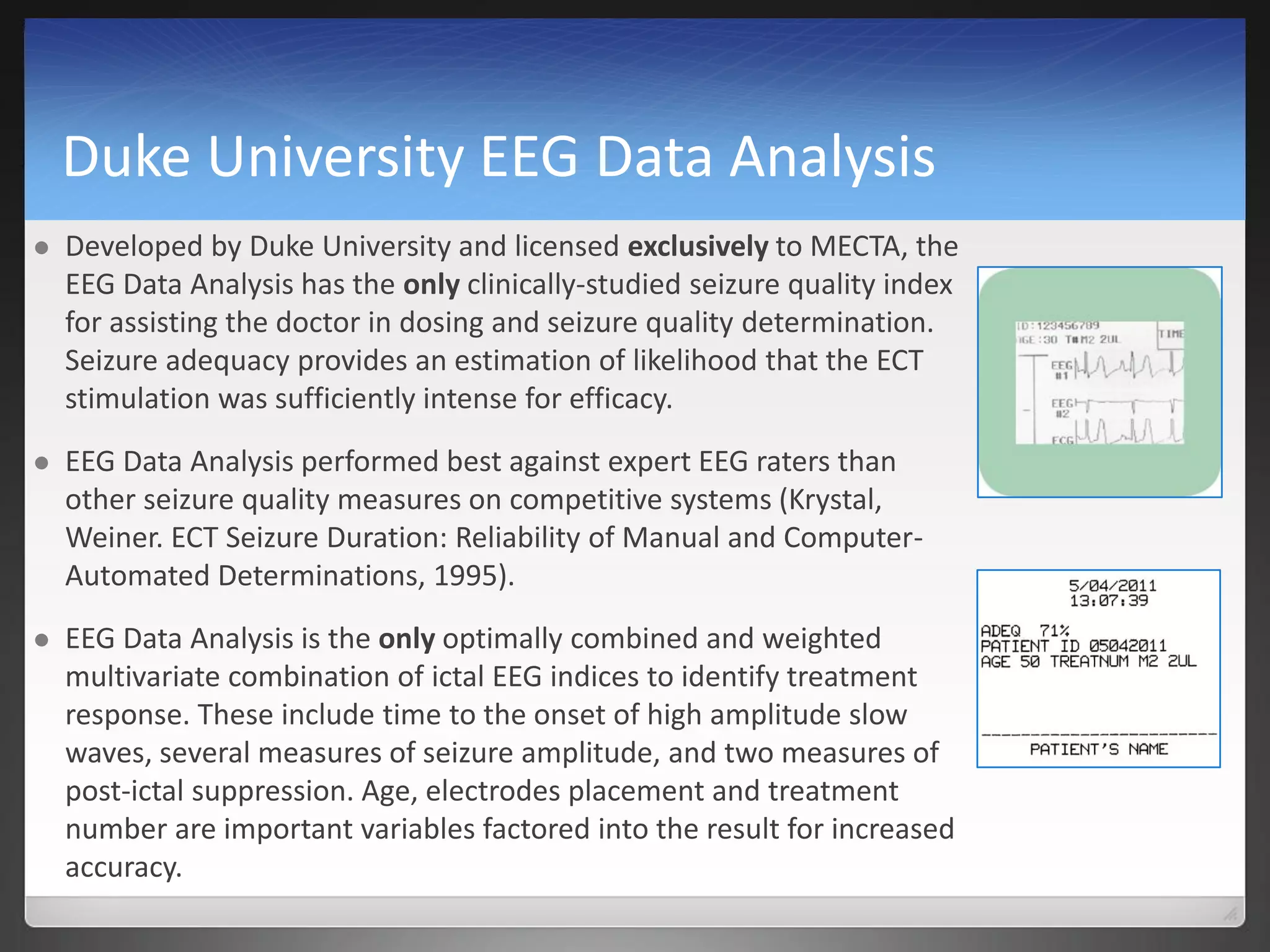 Duke University EEG Data Analysis
 Developed by Duke University and licensed exclusively to MECTA, the
EEG Data Analysis has the only clinically-studied seizure quality index
for assisting the doctor in dosing and seizure quality determination.
Seizure adequacy provides an estimation of likelihood that the ECT
stimulation was sufficiently intense for efficacy.
 EEG Data Analysis performed best against expert EEG raters than
other seizure quality measures on competitive systems (Krystal,
Weiner. ECT Seizure Duration: Reliability of Manual and Computer-
Automated Determinations, 1995).
 EEG Data Analysis is the only optimally combined and weighted
multivariate combination of ictal EEG indices to identify treatment
response. These include time to the onset of high amplitude slow
waves, several measures of seizure amplitude, and two measures of
post-ictal suppression. Age, electrodes placement and treatment
number are important variables factored into the result for increased
accuracy.
 