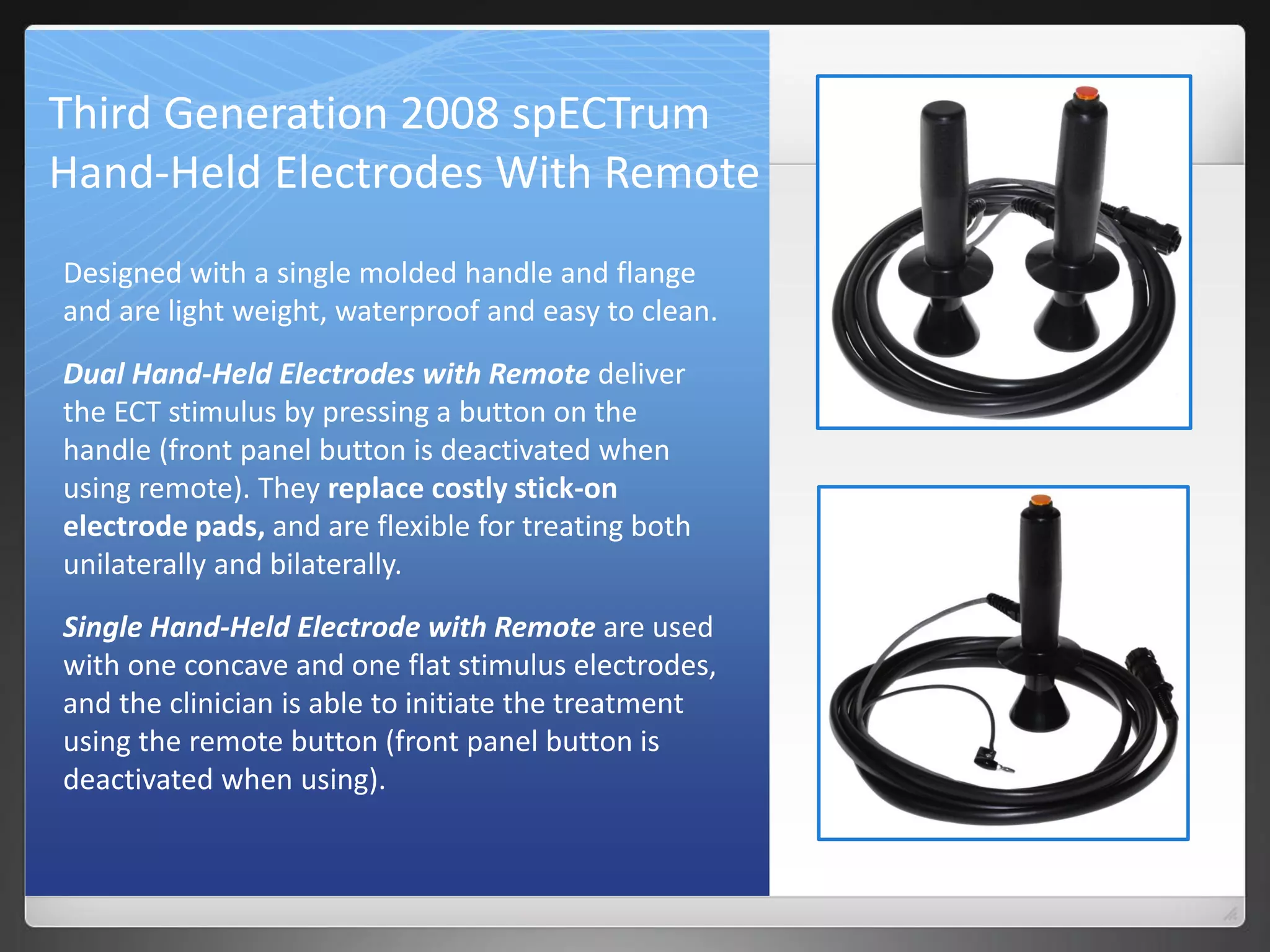 Third Generation 2008 spECTrum
Hand-Held Electrodes With Remote
Designed with a single molded handle and flange
and are light weight, waterproof and easy to clean.
Dual Hand-Held Electrodes with Remote deliver
the ECT stimulus by pressing a button on the
handle (front panel button is deactivated when
using remote). They replace costly stick-on
electrode pads, and are flexible for treating both
unilaterally and bilaterally.
Single Hand-Held Electrode with Remote are used
with one concave and one flat stimulus electrodes,
and the clinician is able to initiate the treatment
using the remote button (front panel button is
deactivated when using).
 