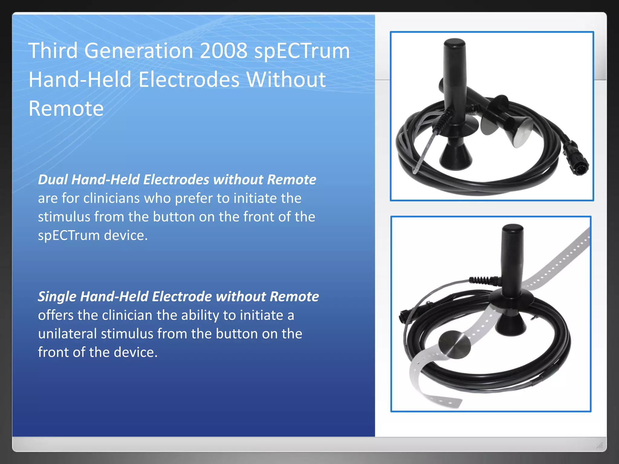 Third Generation 2008 spECTrum
Hand-Held Electrodes Without
Remote
Dual Hand-Held Electrodes without Remote
are for clinicians who prefer to initiate the
stimulus from the button on the front of the
spECTrum device.
Single Hand-Held Electrode without Remote
offers the clinician the ability to initiate a
unilateral stimulus from the button on the
front of the device.
 