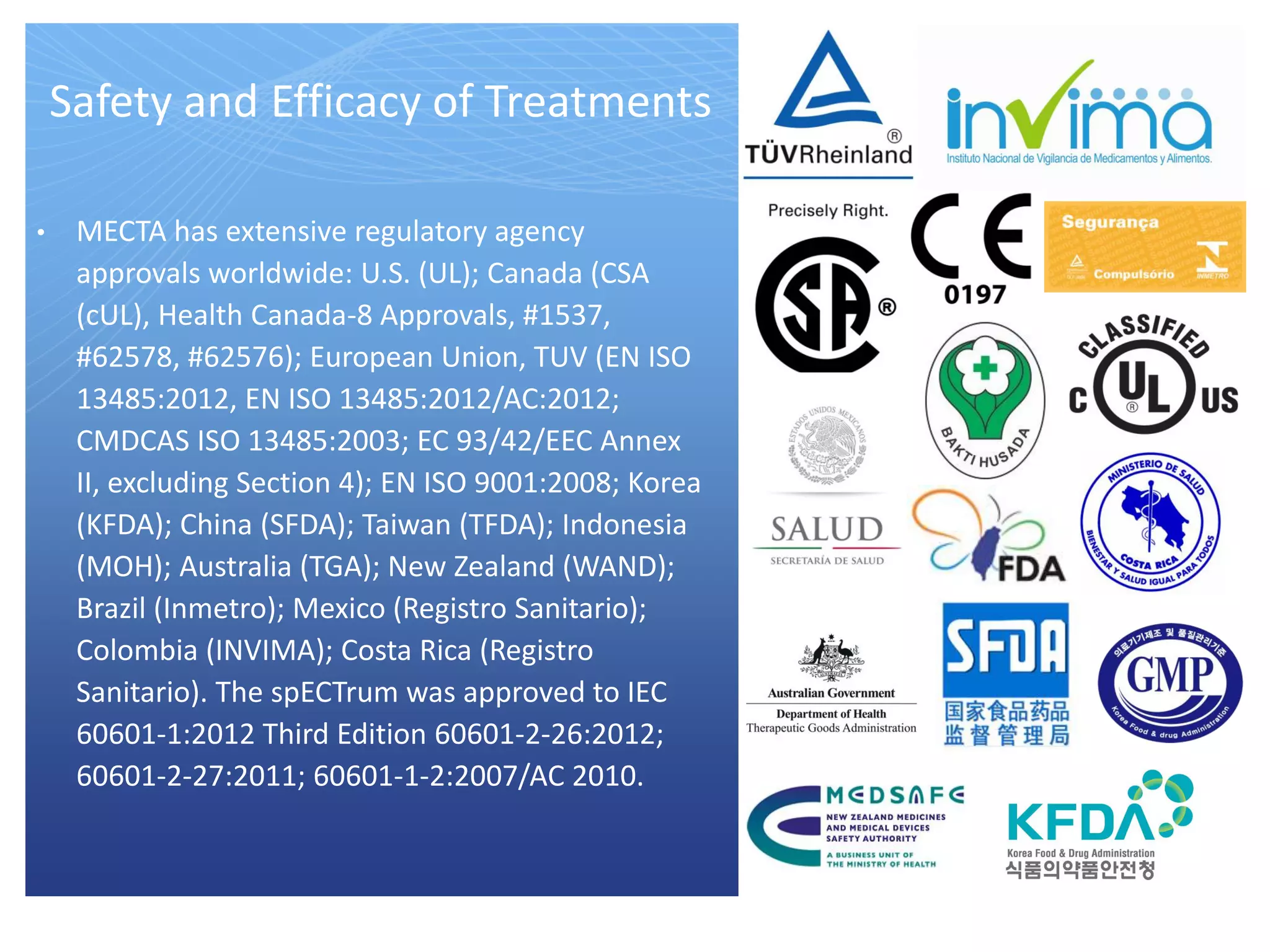 Safety and Efficacy of Treatments
• MECTA has extensive regulatory agency
approvals worldwide: U.S. (UL); Canada (CSA
(cUL), Health Canada-8 Approvals, #1537,
#62578, #62576); European Union, TUV (EN ISO
13485:2012, EN ISO 13485:2012/AC:2012;
CMDCAS ISO 13485:2003; EC 93/42/EEC Annex
II, excluding Section 4); EN ISO 9001:2008; Korea
(KFDA); China (SFDA); Taiwan (TFDA); Indonesia
(MOH); Australia (TGA); New Zealand (WAND);
Brazil (Inmetro); Mexico (Registro Sanitario);
Colombia (INVIMA); Costa Rica (Registro
Sanitario). The spECTrum was approved to IEC
60601-1:2012 Third Edition 60601-2-26:2012;
60601-2-27:2011; 60601-1-2:2007/AC 2010.
 