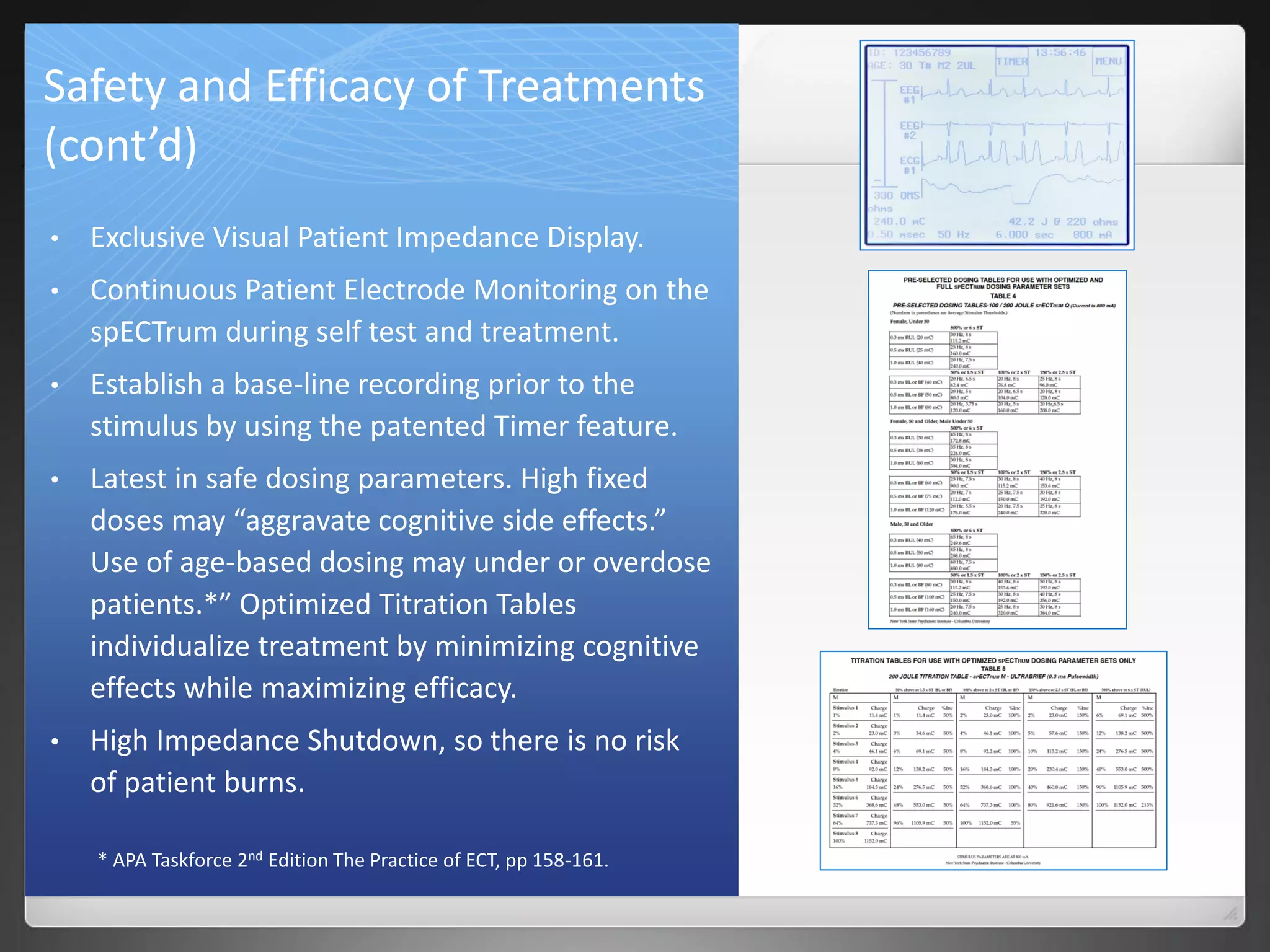 Safety and Efficacy of Treatments
(cont’d)
• Exclusive Visual Patient Impedance Display.
• Continuous Patient Electrode Monitoring on the
spECTrum during self test and treatment.
• Establish a base-line recording prior to the
stimulus by using the patented Timer feature.
• Latest in safe dosing parameters. High fixed
doses may “aggravate cognitive side effects.”
Use of age-based dosing may under or overdose
patients.*” Optimized Titration Tables
individualize treatment by minimizing cognitive
effects while maximizing efficacy.
• High Impedance Shutdown, so there is no risk
of patient burns.
* APA Taskforce 2nd Edition The Practice of ECT, pp 158-161.
 