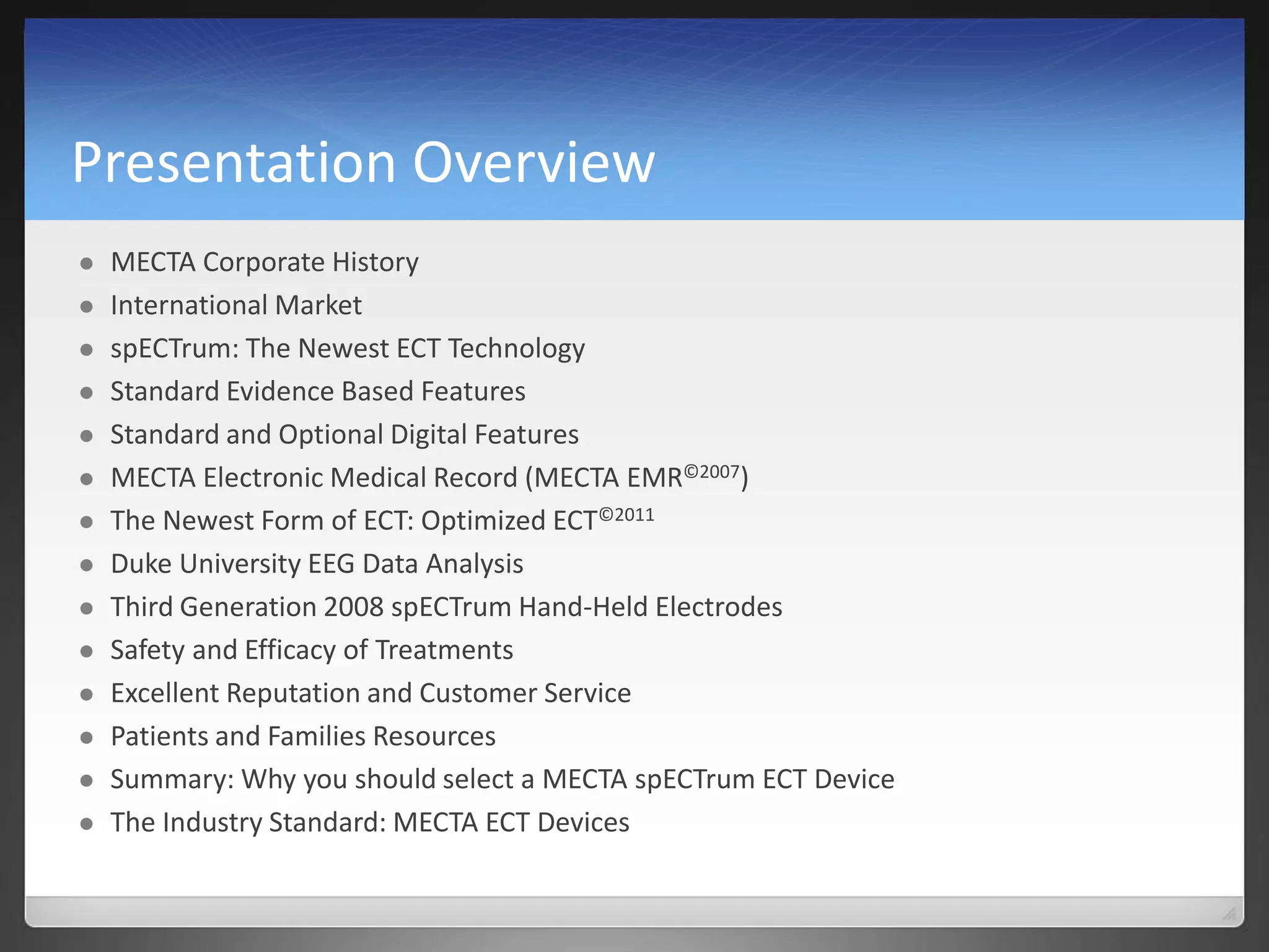 Presentation Overview
 MECTA Corporate History
 International Market
 spECTrum: The Newest ECT Technology
 Standard Evidence Based Features
 Standard and Optional Digital Features
 MECTA Electronic Medical Record (MECTA EMR©2007)
 The Newest Form of ECT: Optimized ECT©2011
 Duke University EEG Data Analysis
 Third Generation 2008 spECTrum Hand-Held Electrodes
 Safety and Efficacy of Treatments
 Excellent Reputation and Customer Service
 Patients and Families Resources
 Summary: Why you should select a MECTA spECTrum ECT Device
 The Industry Standard: MECTA ECT Devices
 