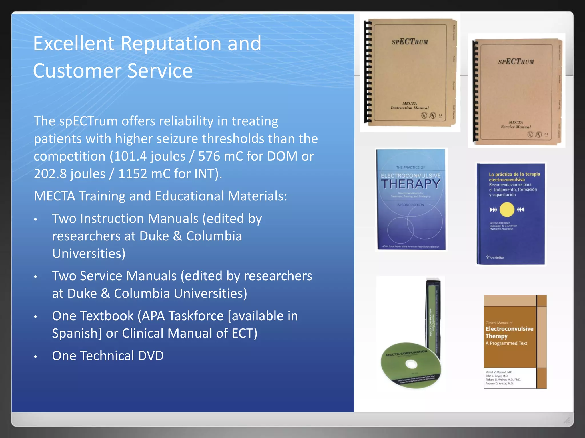 Excellent Reputation and
Customer Service
The spECTrum offers reliability in treating
patients with higher seizure thresholds than the
competition (101.4 joules / 576 mC for DOM or
202.8 joules / 1152 mC for INT).
MECTA Training and Educational Materials:
• Two Instruction Manuals (edited by
researchers at Duke & Columbia
Universities)
• Two Service Manuals (edited by researchers
at Duke & Columbia Universities)
• One Textbook (APA Taskforce [available in
Spanish] or Clinical Manual of ECT)
• One Technical DVD
 