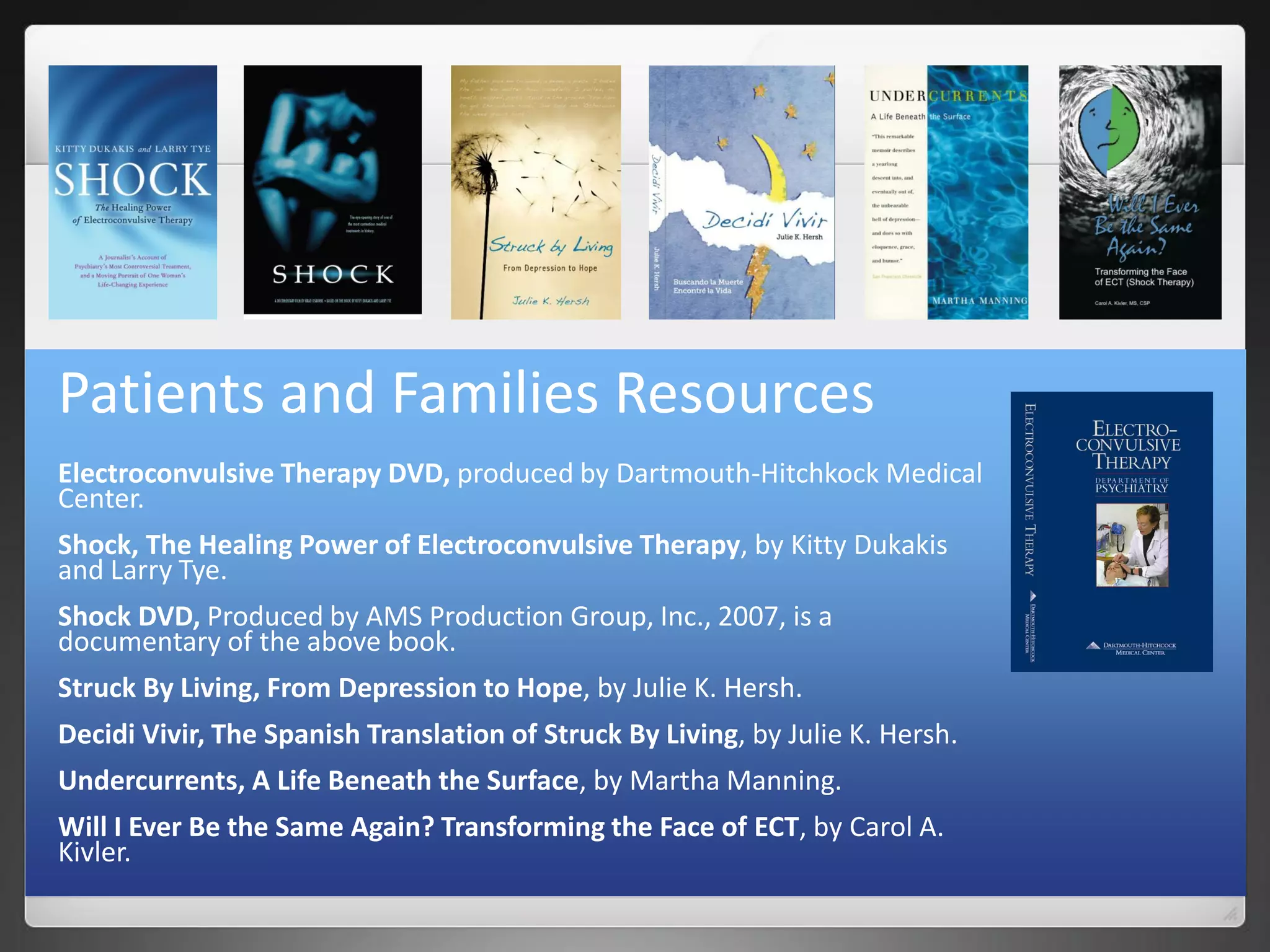 Patients and Families Resources
Electroconvulsive Therapy DVD, produced by Dartmouth-Hitchkock Medical
Center.
Shock, The Healing Power of Electroconvulsive Therapy, by Kitty Dukakis
and Larry Tye.
Shock DVD, Produced by AMS Production Group, Inc., 2007, is a
documentary of the above book.
Struck By Living, From Depression to Hope, by Julie K. Hersh.
Decidi Vivir, The Spanish Translation of Struck By Living, by Julie K. Hersh.
Undercurrents, A Life Beneath the Surface, by Martha Manning.
Will I Ever Be the Same Again? Transforming the Face of ECT, by Carol A.
Kivler.
 