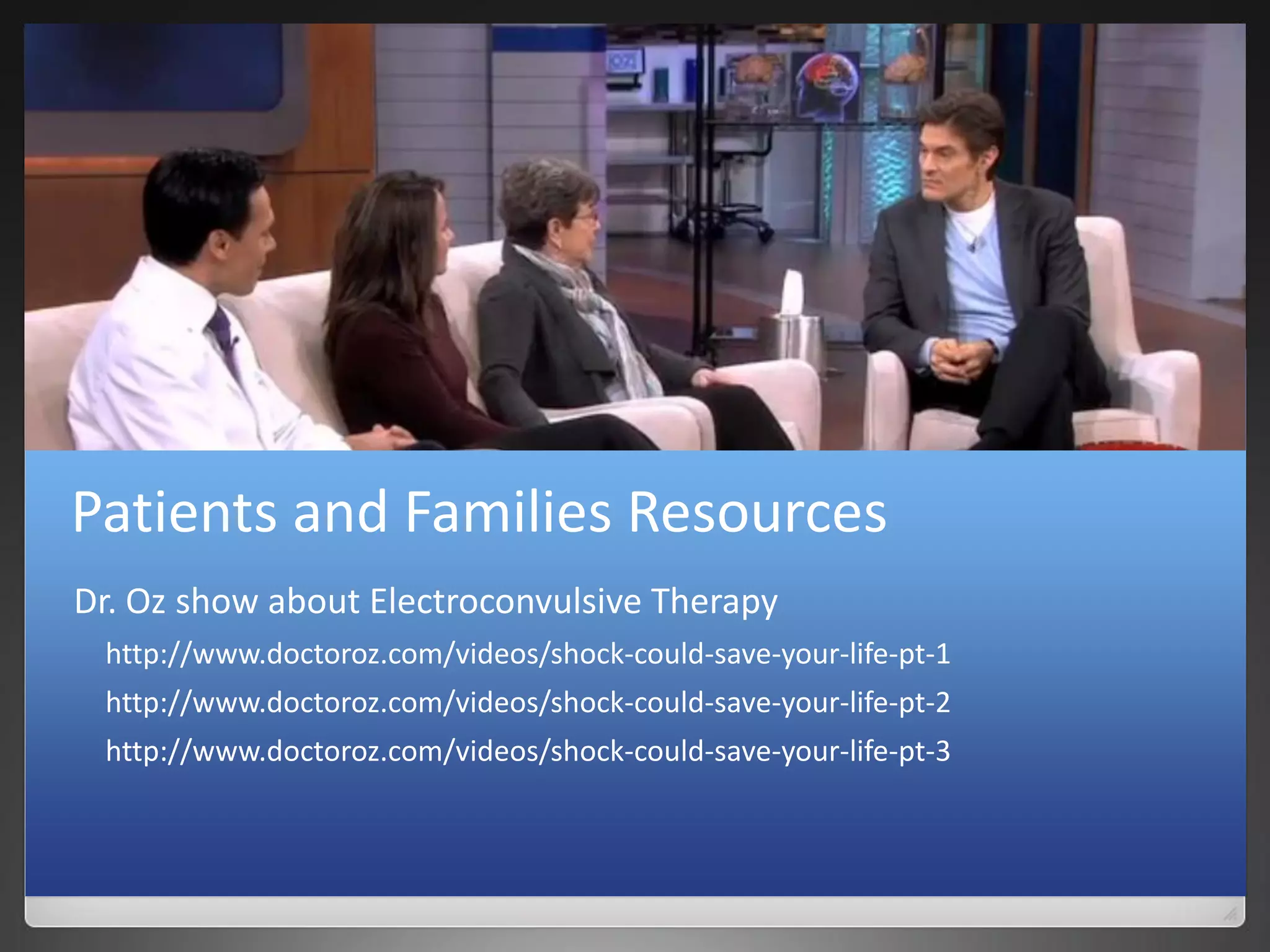 Patients and Families Resources
Dr. Oz show about Electroconvulsive Therapy
http://www.doctoroz.com/videos/shock-could-save-your-life-pt-1
http://www.doctoroz.com/videos/shock-could-save-your-life-pt-2
http://www.doctoroz.com/videos/shock-could-save-your-life-pt-3
 