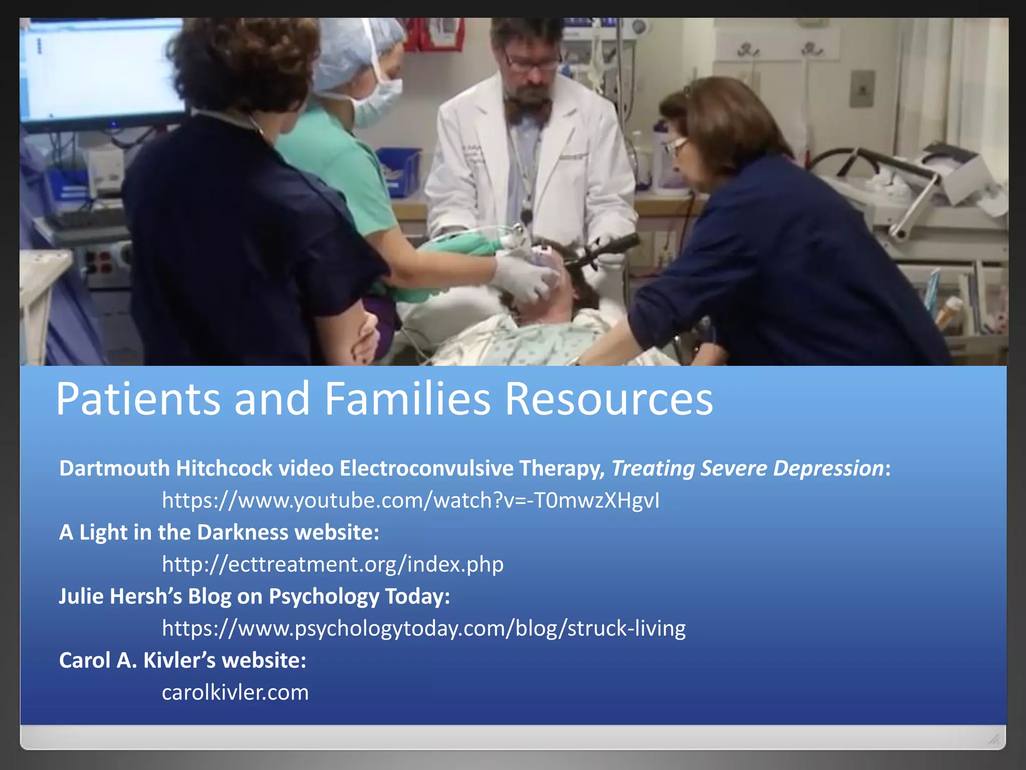 Patients and Families Resources
Dartmouth Hitchcock video Electroconvulsive Therapy, Treating Severe Depression:
https://www.youtube.com/watch?v=-T0mwzXHgvI
A Light in the Darkness website:
http://ecttreatment.org/index.php
Julie Hersh’s Blog on Psychology Today:
https://www.psychologytoday.com/blog/struck-living
Carol A. Kivler’s website:
carolkivler.com
 