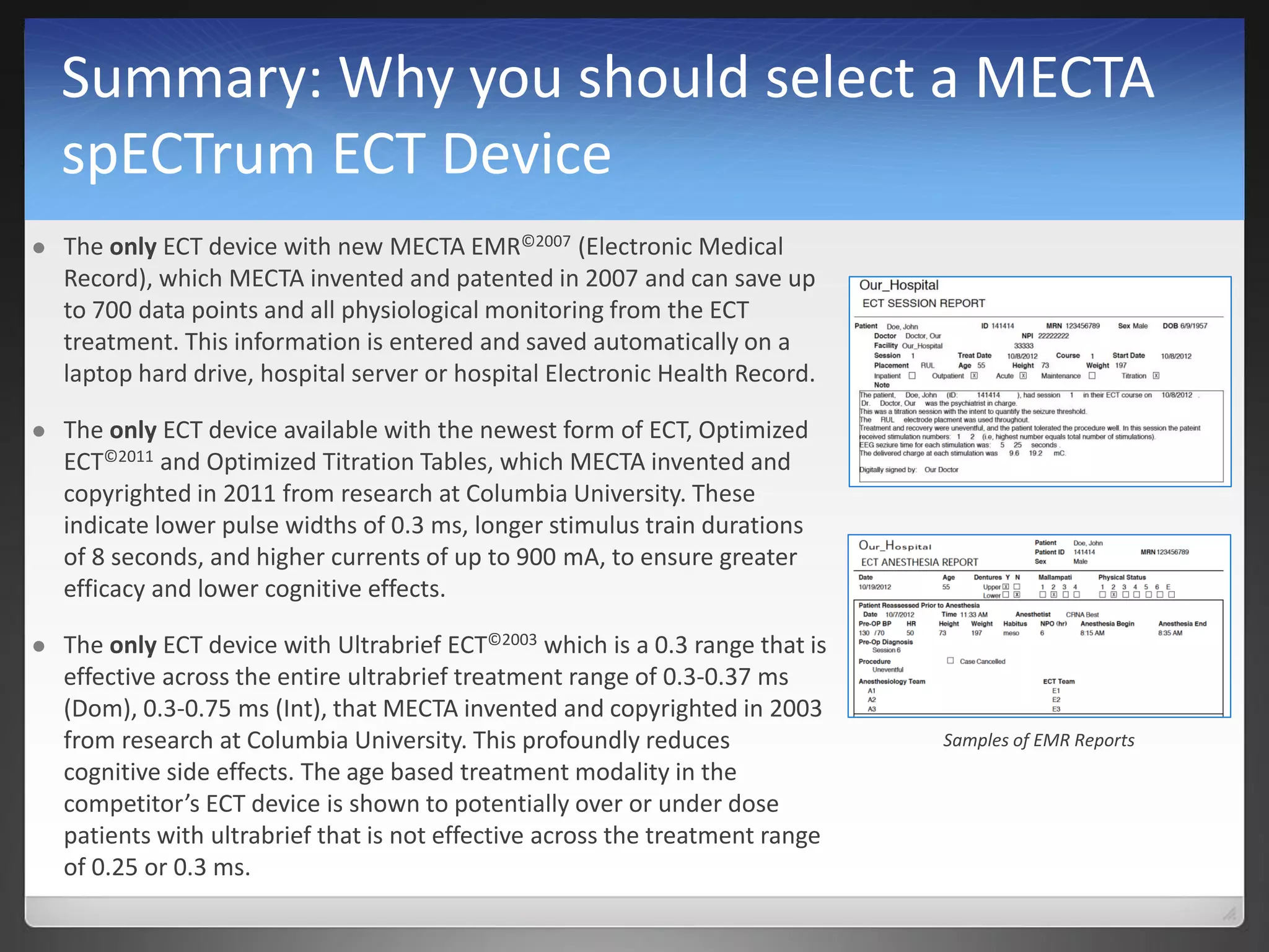 Summary: Why you should select a MECTA
spECTrum ECT Device
 The only ECT device with new MECTA EMR©2007 (Electronic Medical
Record), which MECTA invented and patented in 2007 and can save up
to 700 data points and all physiological monitoring from the ECT
treatment. This information is entered and saved automatically on a
laptop hard drive, hospital server or hospital Electronic Health Record.
 The only ECT device available with the newest form of ECT, Optimized
ECT©2011 and Optimized Titration Tables, which MECTA invented and
copyrighted in 2011 from research at Columbia University. These
indicate lower pulse widths of 0.3 ms, longer stimulus train durations
of 8 seconds, and higher currents of up to 900 mA, to ensure greater
efficacy and lower cognitive effects.
 The only ECT device with Ultrabrief ECT©2003 which is a 0.3 range that is
effective across the entire ultrabrief treatment range of 0.3-0.37 ms
(Dom), 0.3-0.75 ms (Int), that MECTA invented and copyrighted in 2003
from research at Columbia University. This profoundly reduces
cognitive side effects. The age based treatment modality in the
competitor’s ECT device is shown to potentially over or under dose
patients with ultrabrief that is not effective across the treatment range
of 0.25 or 0.3 ms.
Samples of EMR Reports
 