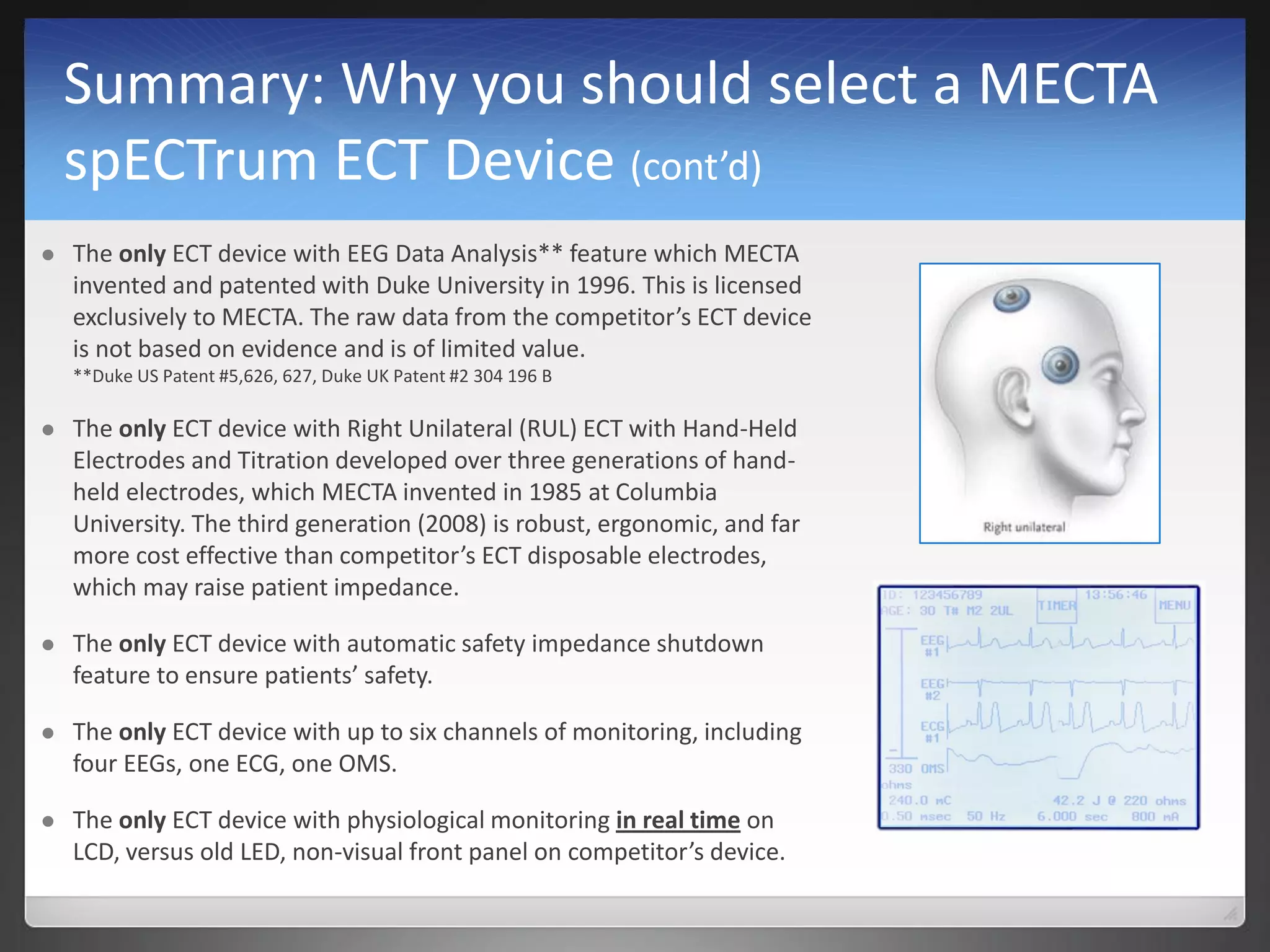 Summary: Why you should select a MECTA
spECTrum ECT Device (cont’d)
 The only ECT device with EEG Data Analysis** feature which MECTA
invented and patented with Duke University in 1996. This is licensed
exclusively to MECTA. The raw data from the competitor’s ECT device
is not based on evidence and is of limited value.
**Duke US Patent #5,626, 627, Duke UK Patent #2 304 196 B
 The only ECT device with Right Unilateral (RUL) ECT with Hand-Held
Electrodes and Titration developed over three generations of hand-
held electrodes, which MECTA invented in 1985 at Columbia
University. The third generation (2008) is robust, ergonomic, and far
more cost effective than competitor’s ECT disposable electrodes,
which may raise patient impedance.
 The only ECT device with automatic safety impedance shutdown
feature to ensure patients’ safety.
 The only ECT device with up to six channels of monitoring, including
four EEGs, one ECG, one OMS.
 The only ECT device with physiological monitoring in real time on
LCD, versus old LED, non-visual front panel on competitor’s device.
 