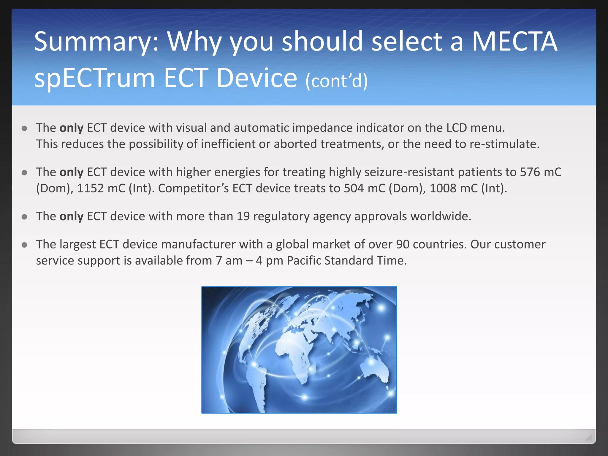 Summary: Why you should select a MECTA
spECTrum ECT Device (cont’d)
 The only ECT device with visual and automatic impedance indicator on the LCD menu.
This reduces the possibility of inefficient or aborted treatments, or the need to re-stimulate.
 The only ECT device with higher energies for treating highly seizure-resistant patients to 576 mC
(Dom), 1152 mC (Int). Competitor’s ECT device treats to 504 mC (Dom), 1008 mC (Int).
 The only ECT device with more than 19 regulatory agency approvals worldwide.
 The largest ECT device manufacturer with a global market of over 90 countries. Our customer
service support is available from 7 am – 4 pm Pacific Standard Time.
 