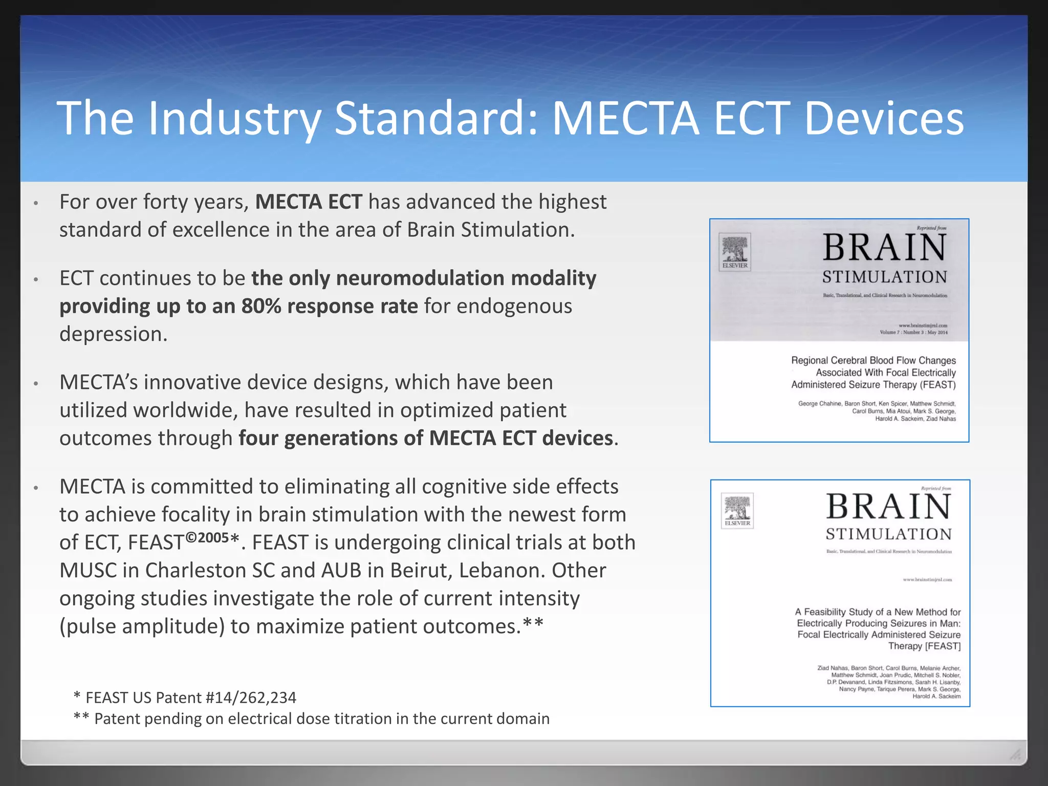 The Industry Standard: MECTA ECT Devices
• For over forty years, MECTA ECT has advanced the highest
standard of excellence in the area of Brain Stimulation.
• ECT continues to be the only neuromodulation modality
providing up to an 80% response rate for endogenous
depression.
• MECTA’s innovative device designs, which have been
utilized worldwide, have resulted in optimized patient
outcomes through four generations of MECTA ECT devices.
• MECTA is committed to eliminating all cognitive side effects
to achieve focality in brain stimulation with the newest form
of ECT, FEAST©2005*. FEAST is undergoing clinical trials at both
MUSC in Charleston SC and AUB in Beirut, Lebanon. Other
ongoing studies investigate the role of current intensity
(pulse amplitude) to maximize patient outcomes.**
* FEAST US Patent #14/262,234
** Patent pending on electrical dose titration in the current domain
 
