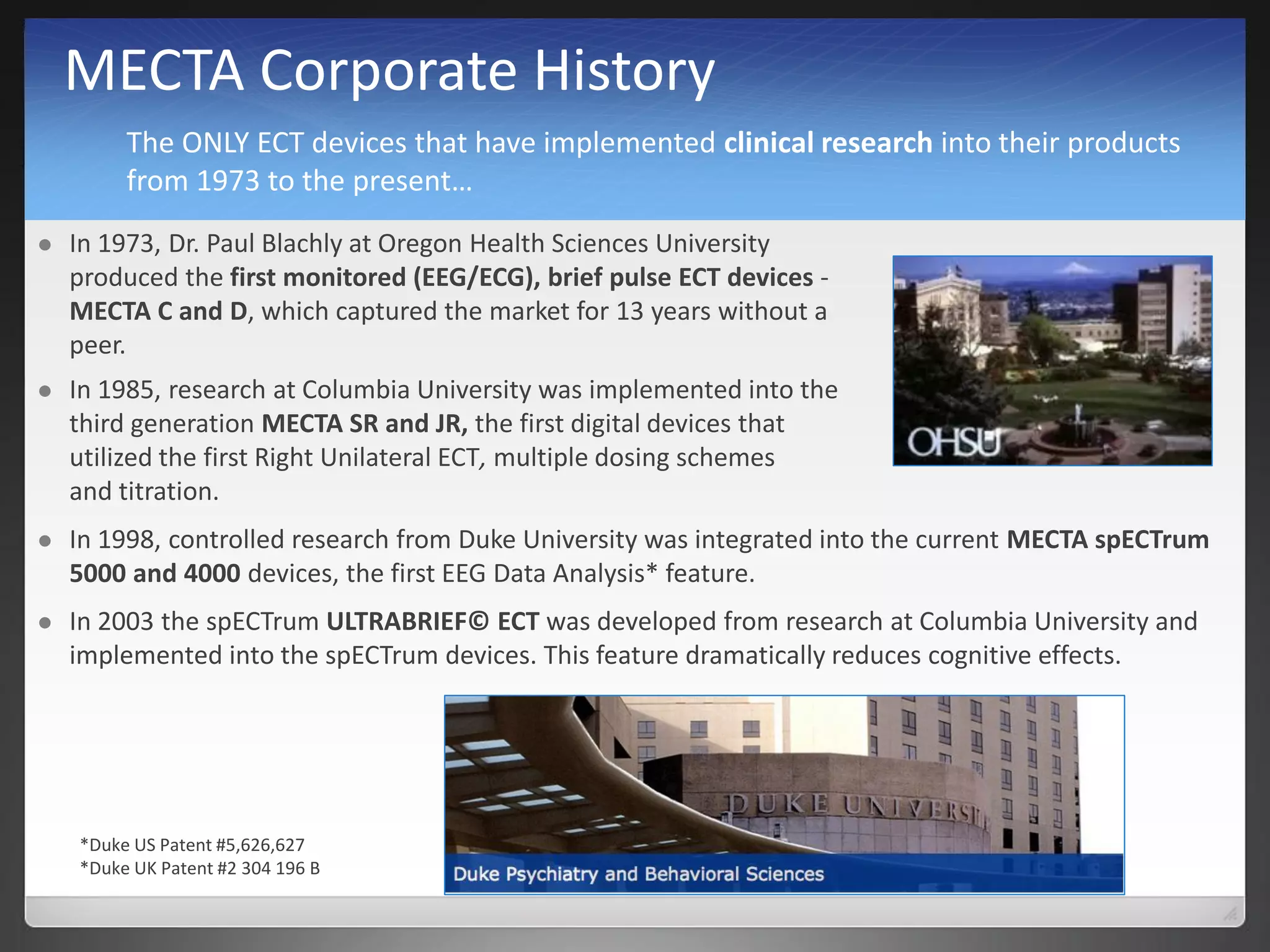 MECTA Corporate History
 In 1973, Dr. Paul Blachly at Oregon Health Sciences University
produced the first monitored (EEG/ECG), brief pulse ECT devices -
MECTA C and D, which captured the market for 13 years without a
peer.
 In 1998, controlled research from Duke University was integrated into the current MECTA spECTrum
5000 and 4000 devices, the first EEG Data Analysis* feature.
 In 2003 the spECTrum ULTRABRIEF© ECT was developed from research at Columbia University and
implemented into the spECTrum devices. This feature dramatically reduces cognitive effects.
 In 1985, research at Columbia University was implemented into the
third generation MECTA SR and JR, the first digital devices that
utilized the first Right Unilateral ECT, multiple dosing schemes
and titration.
*Duke US Patent #5,626,627
*Duke UK Patent #2 304 196 B
The ONLY ECT devices that have implemented clinical research into their products
from 1973 to the present…
 