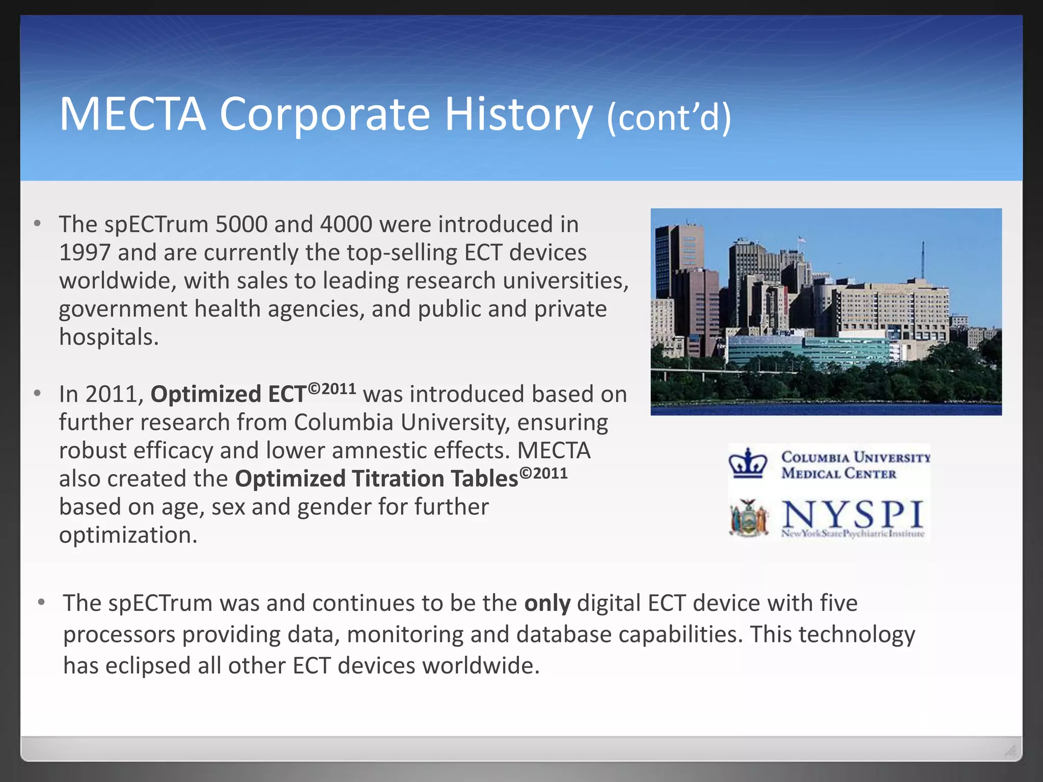 MECTA Corporate History (cont’d)
• The spECTrum 5000 and 4000 were introduced in
1997 and are currently the top-selling ECT devices
worldwide, with sales to leading research universities,
government health agencies, and public and private
hospitals.
• In 2011, Optimized ECT©2011 was introduced based on
further research from Columbia University, ensuring
robust efficacy and lower amnestic effects. MECTA
also created the Optimized Titration Tables©2011
based on age, sex and gender for further
optimization.
• The spECTrum was and continues to be the only digital ECT device with five
processors providing data, monitoring and database capabilities. This technology
has eclipsed all other ECT devices worldwide.
 