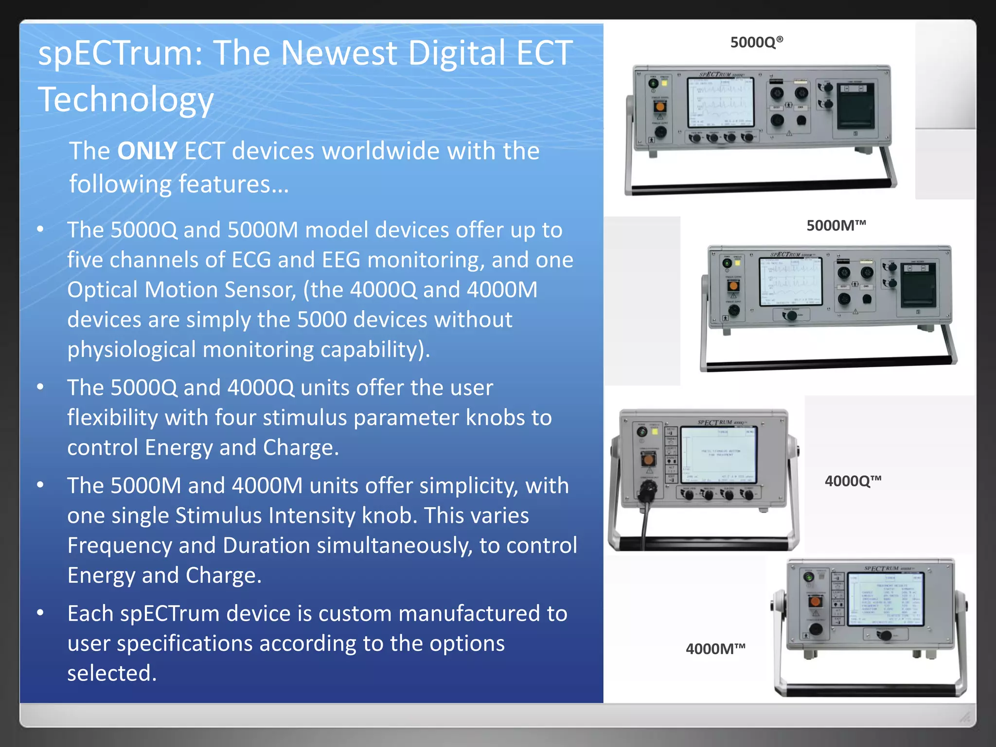 spECTrum: The Newest Digital ECT
Technology
• The 5000Q and 5000M model devices offer up to
five channels of ECG and EEG monitoring, and one
Optical Motion Sensor, (the 4000Q and 4000M
devices are simply the 5000 devices without
physiological monitoring capability).
• The 5000Q and 4000Q units offer the user
flexibility with four stimulus parameter knobs to
control Energy and Charge.
• The 5000M and 4000M units offer simplicity, with
one single Stimulus Intensity knob. This varies
Frequency and Duration simultaneously, to control
Energy and Charge.
• Each spECTrum device is custom manufactured to
user specifications according to the options
selected.
The ONLY ECT devices worldwide with the
following features…
5000Q®
5000M™
4000Q™
4000M™
 