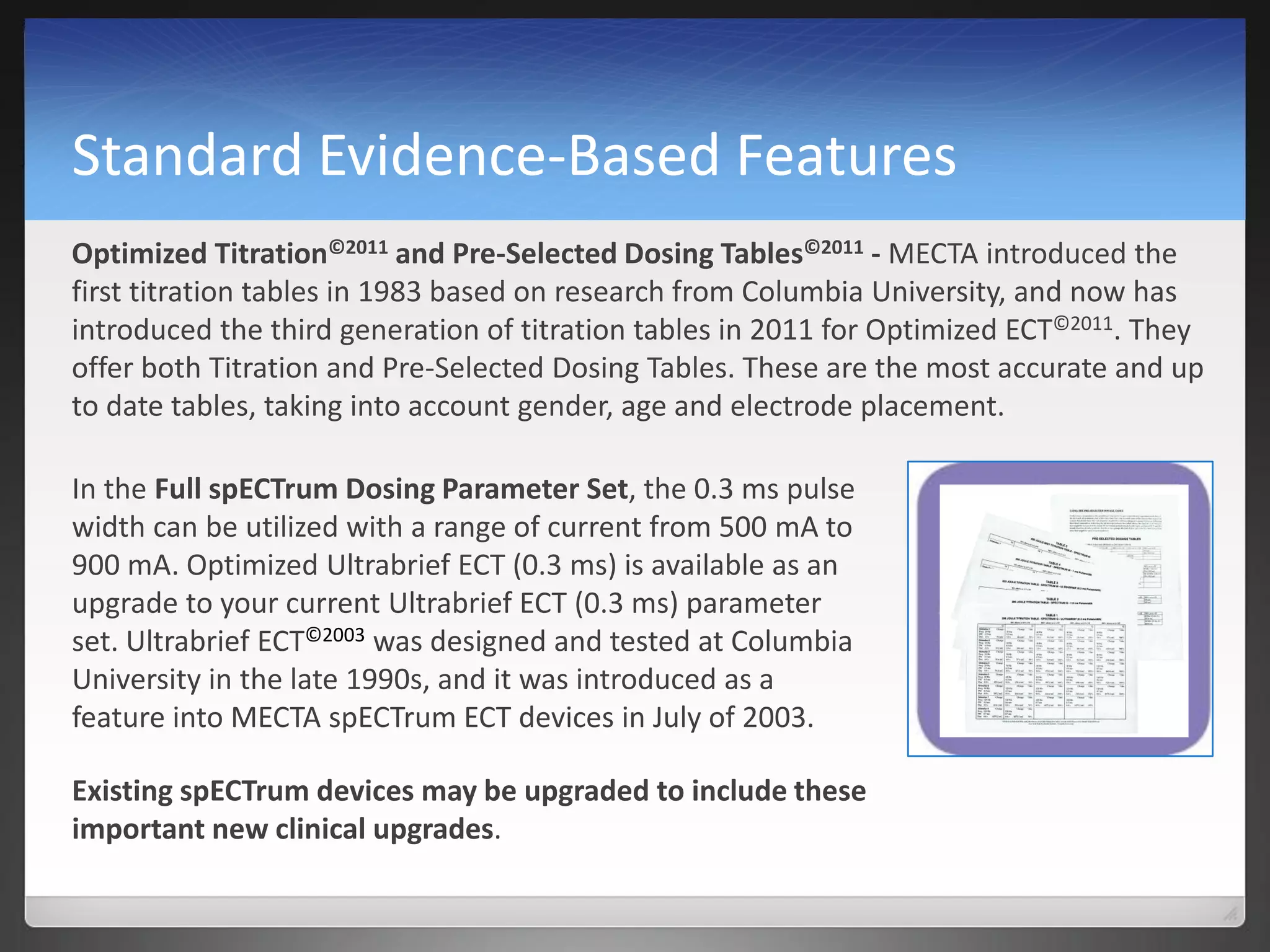 Standard Evidence-Based Features
Optimized Titration©2011 and Pre-Selected Dosing Tables©2011 - MECTA introduced the
first titration tables in 1983 based on research from Columbia University, and now has
introduced the third generation of titration tables in 2011 for Optimized ECT©2011. They
offer both Titration and Pre-Selected Dosing Tables. These are the most accurate and up
to date tables, taking into account gender, age and electrode placement.
In the Full spECTrum Dosing Parameter Set, the 0.3 ms pulse
width can be utilized with a range of current from 500 mA to
900 mA. Optimized Ultrabrief ECT (0.3 ms) is available as an
upgrade to your current Ultrabrief ECT (0.3 ms) parameter
set. Ultrabrief ECT©2003 was designed and tested at Columbia
University in the late 1990s, and it was introduced as a
feature into MECTA spECTrum ECT devices in July of 2003.
Existing spECTrum devices may be upgraded to include these
important new clinical upgrades.
 