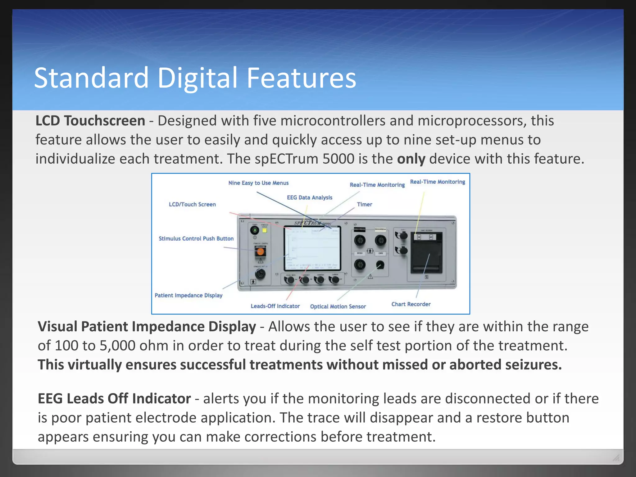 Standard Digital Features
LCD Touchscreen - Designed with five microcontrollers and microprocessors, this
feature allows the user to easily and quickly access up to nine set-up menus to
individualize each treatment. The spECTrum 5000 is the only device with this feature.
Visual Patient Impedance Display - Allows the user to see if they are within the range
of 100 to 5,000 ohm in order to treat during the self test portion of the treatment.
This virtually ensures successful treatments without missed or aborted seizures.
EEG Leads Off Indicator - alerts you if the monitoring leads are disconnected or if there
is poor patient electrode application. The trace will disappear and a restore button
appears ensuring you can make corrections before treatment.
 