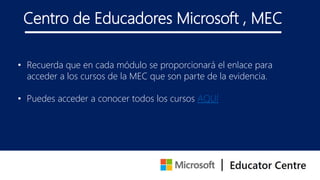 Centro de Educadores Microsoft , MEC
• Recuerda que en cada módulo se proporcionará el enlace para
acceder a los cursos de la MEC que son parte de la evidencia.
• Puedes acceder a conocer todos los cursos AQUÍ
 