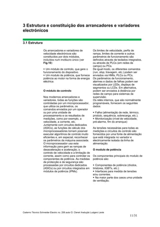 Caderno Técnico Schneider Electric no. 208 autor D. Clenet /tradução Ludgero Leote
11/31
3 Estrutura e constituição dos arrancadores e variadores
electrónicos
3.1 Estrutura
Os arrancadores e variadores de
velocidade electrónicos são
constituídos por dois módulos,
incluídos num invólucro único (ver
Fig.10):
Um módulo de controlo, que gere o
funcionamento do dispositivo.
Um modulo de potência, que fornece
potência ao motor na forma de energia
eléctrica.
O módulo de controlo
Nos modernos arrancadores e
variadores, todas as funções são
controladas por um microprocessador,
que utiliza os parâmetros, os
comandos enviados por um operador
ou por uma unidade de
processamento e os resultados de
medições, como por exemplo, a
velocidade, a corrente, etc.
Juntamente com circuitos dedicados
(ASICs), as funções de cálculo dos
microprocessadores tornam possível
executar algoritmos de controlo muito
eficientes e, em especial, reconhecer
os parâmetros da máquina associada.
O microprocessador usa esta
informação para gerir as rampas de
desaceleração e aceleração, o
controlo de velocidade e a limitação de
corrente, assim como para controlar os
componentes de potência. As medidas
de protecção e de segurança são
processadas por circuitos dedicados
(ASICs) ou por circuitos integrados em
módulos de potência (IPMs).
Os limites de velocidade, perfis de
rampa, limites de corrente e outros
parâmetros de funcionamento são
definidos através de teclados integrados,
ou através de PLCs (em redes de
campo) ou PCs.
De igual modo, os diferentes comandos
(run, stop, travagem, etc.) podem ser
enviados via HMIs, PLCs ou PCs.
Os parâmetros de funcionamento,
alarmes e dados de falhas podem ser
visualizados por LEDs, displays de
segmentos ou LCDs. Em alternativa,
podem ser enviados à distância por
redes de campo para sistemas de
supervisão.
Os relés internos, que são normalmente
programáveis, fornecem os seguintes
dados:
Falha (alimentação de rede, térmico,
produto, sequência, sobrecarga, etc.).
Monitorização (nível de velocidade,
pré-alarme, fim do arranque)
As tensões necessárias para todas as
medições e circuitos de controlo são
fornecidos por uma fonte de alimentação
que está integrada no variador e
electricamente isolada da linha de
alimentação.
O modulo de potência
Os componentes principais do modulo de
potência são:
Componentes de potência (díodos,
tiristores, IGBTs, etc.)
Interfaces para medida de tensões
e/ou correntes.
Na maior parte dos casos uma unidade
de ventilação.
 