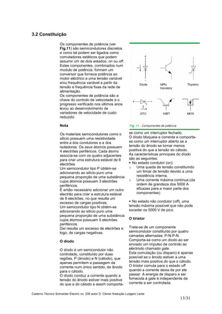 Caderno Técnico Schneider Electric no. 208 autor D. Clenet /tradução Ludgero Leote
13/31
3.2 Constituição
Os componentes de potência (ver
Fig.11) são semicondutores discretos
e como tal podem ser ligados como
comutadores estáticos que podem
assumir um de dois estados: on ou off.
Estes componentes, combinados num
modulo de potência, formam um
conversor que fornece potência ao
motor eléctrico a uma tensão variável
e/ou frequência variável a partir da
tensão e frequência fixas da rede de
alimentação.
Os componentes de potência são a
chave do controlo de velocidade e o
progresso verificado nos últimos anos
levou ao desenvolvimento de
variadores de velocidade de custo
reduzido.
Nota
Os materiais semicondutores como o
silício possuem uma resistividade
entre a dos condutores e a dos
isoladores. Os seus átomos possuem
4 electrões periféricos. Cada átomo
associa-se com os quatro adjacentes
para criar uma estrutura estável de 8
electrões.
Um semicondutor tipo P obtém-se
adicionando ao silício puro uma
pequena proporção de uma substância
cujos átomos possuam 3 electrões
periféricos.
É então necessário adicionar um outro
electrão para criar a estrutura estável
de 8 electrões, no que resulta um
excesso de cargas positivas.
Um semicondutor tipo N obtém-se
adicionando ao silício puro uma
pequena proporção de uma substância
cujos átomos possuam 5 electrões
periféricos.
Daí resulta um excesso de electrões e
logo, de cargas negativas.
O díodo
O díodo é um semicondutor não
controlado, constituído por duas
regiões, P (ânodo) e N (cátodo), que
apenas permitem a passagem da
corrente num único sentido, do ânodo
para o cátodo.
O díodo conduz a corrente quando a
tensão do ânodo estiver mais positive
do que a do cátodo e assim comporta-
se como um interruptor fechado.
O díodo bloqueia a corrente e comporta-
se como um interruptor aberto se a
tensão do ânodo se tornar menos
positiva do que a tensão do cátodo.
As características principais do díodo
são as seguintes:
No estado condutor (on):
o Uma queda de tensão constituindo
um limiar de tensão devido a uma
resistência interna.
o Uma corrente máxima contínua (da
ordem de grandeza dos 5000 A
eficazes para a maior parte dos
componentes)
No estado não condutor (off), uma
tensão máxima possível que não pode
exceder os 5000 V de pico.
O tiristor
Trata-se de um componente
semicondutor constituído por quatro
camadas alternadas: P-N-P-N.
Comporta-se como um díodo ao ser
enviado um impulso de controlo ao
eléctrodo chamado gate.
Esta comutação (ou disparo) é apenas
possível se o ânodo estiver a uma
tensão mais positiva do que o cátodo.
O tiristor comuta para o estado off
quando a corrente deixa de por ele
passar. A energia de disparo a ser
fornecida à gate é independente da
corrente a ser controlada.
 