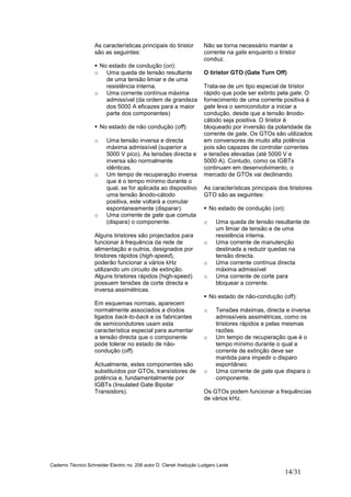 Caderno Técnico Schneider Electric no. 208 autor D. Clenet /tradução Ludgero Leote
14/31
As características principais do tiristor
são as seguintes:
No estado de condução (on):
o Uma queda de tensão resultante
de uma tensão limiar e de uma
resistência interna.
o Uma corrente contínua máxima
admissível (da ordem de grandeza
dos 5000 A eficazes para a maior
parte dos componentes)
No estado de não condução (off):
o Uma tensão inversa e directa
máxima admissível (superior a
5000 V pico). As tensões directa e
inversa são normalmente
idênticas.
o Um tempo de recuperação inversa
que é o tempo mínimo durante o
qual, se for aplicada ao dispositivo
uma tensão ânodo-cátodo
positiva, este voltará a comutar
espontaneamente (disparar).
o Uma corrente de gate que comuta
(dispara) o componente.
Alguns tiristores são projectados para
funcionar à frequência da rede de
alimentação e outros, designados por
tiristores rápidos (high-speed),
poderão funcionar a vários kHz
utilizando um circuito de extinção.
Alguns tiristores rápidos (high-speed)
possuem tensões de corte directa e
inversa assimétricas.
Em esquemas normais, aparecem
normalmente associados a díodos
ligados back-to-back e os fabricantes
de semicondutores usam esta
característica especial para aumentar
a tensão directa que o componente
pode tolerar no estado de não-
condução (off).
Actualmente, estes componentes são
substituídos por GTOs, transístores de
potência e, fundamentalmente por
IGBTs (Insulated Gate Bipolar
Transistors).
Não se torna necessário manter a
corrente na gate enquanto o tiristor
conduz.
O tiristor GTO (Gate Turn Off)
Trata-se de um tipo especial de tiristor
rápido que pode ser extinto pela gate. O
fornecimento de uma corrente positiva à
gate leva o semicondutor a iniciar a
condução, desde que a tensão ânodo-
cátodo seja positiva. O tiristor é
bloqueado por inversão da polaridade da
corrente de gate. Os GTOs são utilizados
em conversores de muito alta potência
pois são capazes de controlar correntes
e tensões elevadas (até 5000 V e
5000 A). Contudo, como os IGBTs
continuam em desenvolvimento, o
mercado de GTOs vai declinando.
As características principais dos tiristores
GTO são as seguintes:
No estado de condução (on):
o Uma queda de tensão resultante de
um limiar de tensão e de uma
resistência interna.
o Uma corrente de manutenção
destinada a reduzir quedas na
tensão directa.
o Uma corrente contínua directa
máxima admissível
o Uma corrente de corte para
bloquear a corrente.
No estado de não-condução (off):
o Tensões máximas, directa e inversa
admissíveis assimétricas, como os
tiristores rápidos e pelas mesmas
razões.
o Um tempo de recuperação que é o
tempo mínimo durante o qual a
corrente de extinção deve ser
mantida para impedir o disparo
espontâneo.
o Uma corrente de gate que dispara o
componente.
Os GTOs podem funcionar a frequências
de vários kHz.
 